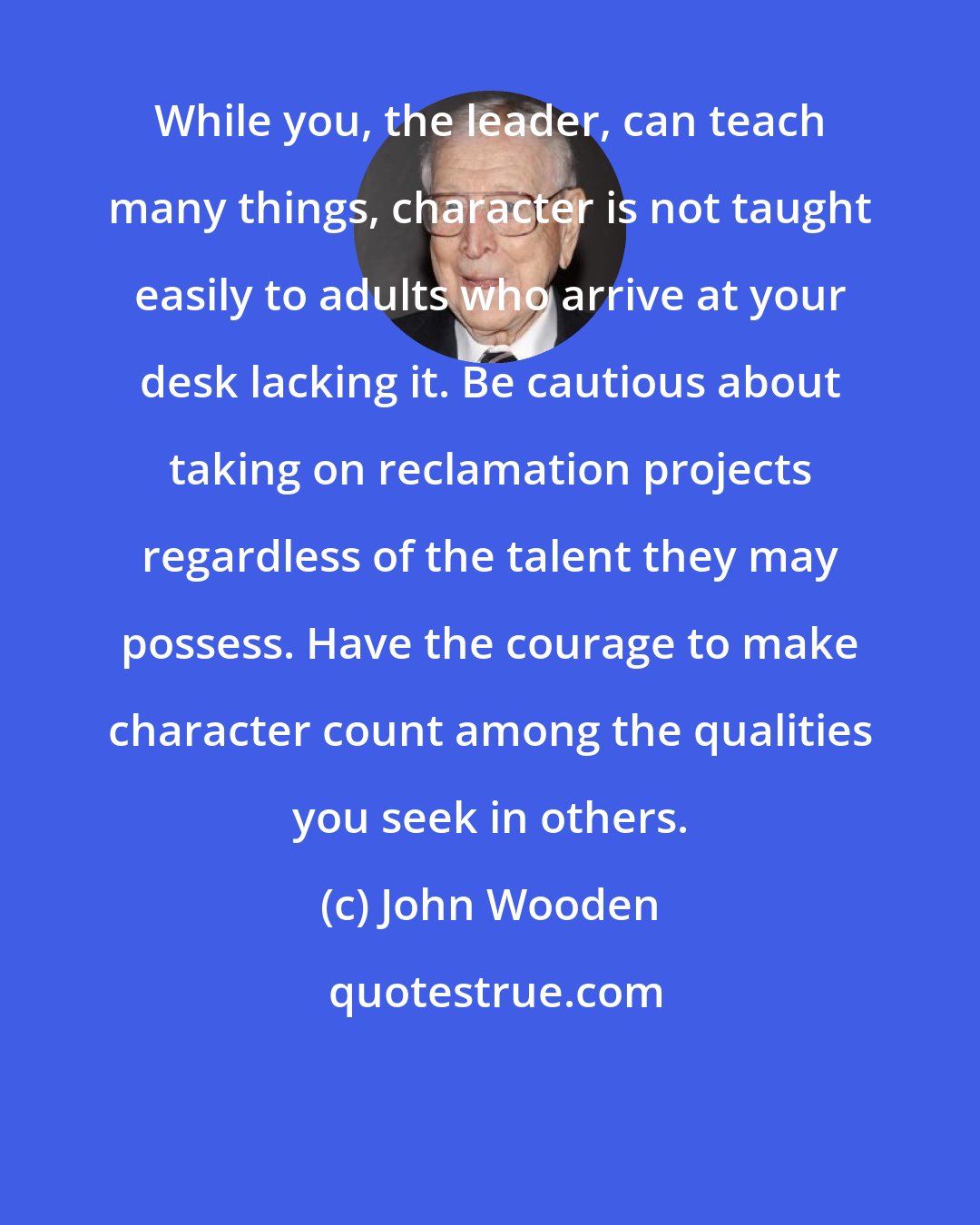 John Wooden: While you, the leader, can teach many things, character is not taught easily to adults who arrive at your desk lacking it. Be cautious about taking on reclamation projects regardless of the talent they may possess. Have the courage to make character count among the qualities you seek in others.