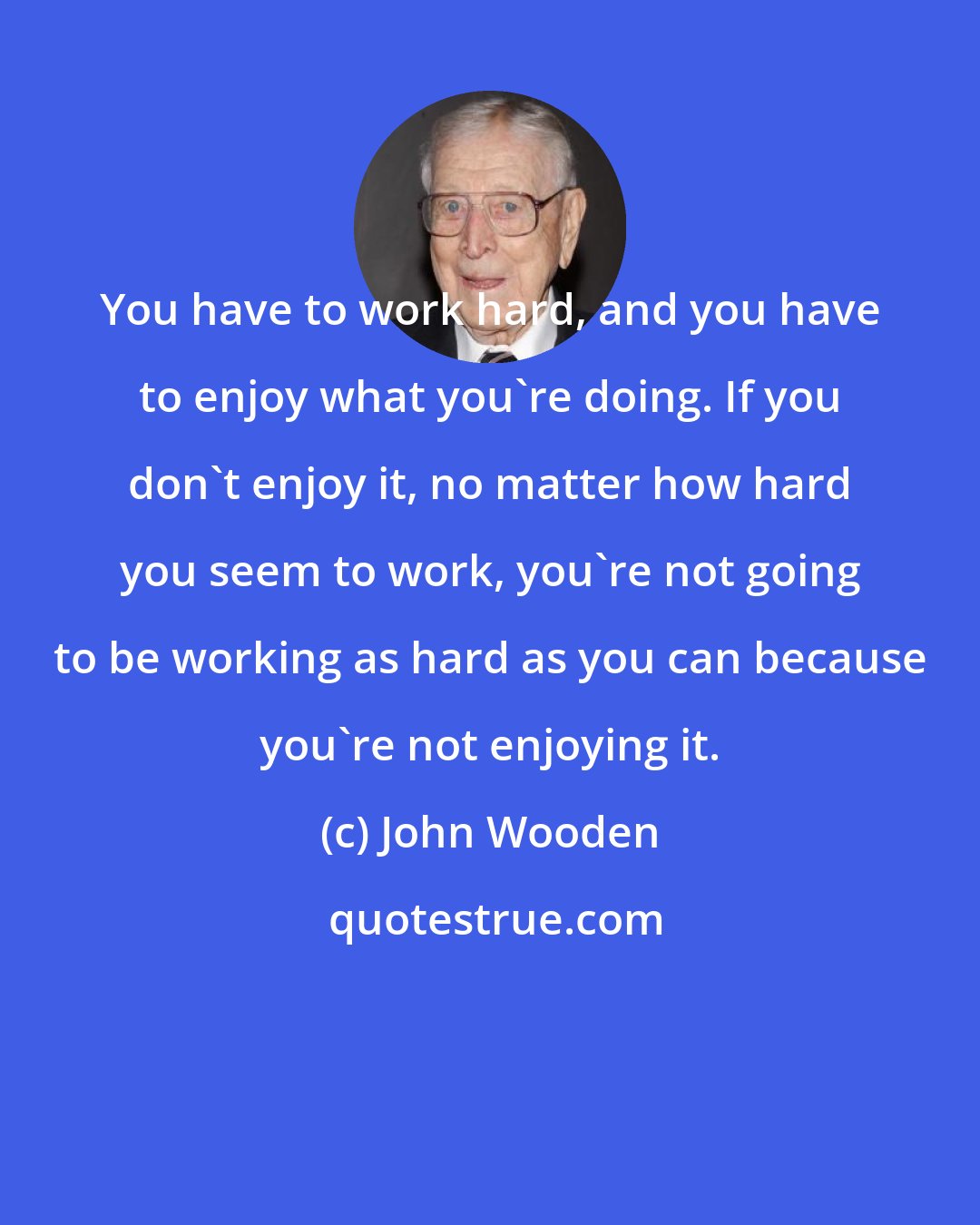 John Wooden: You have to work hard, and you have to enjoy what you're doing. If you don't enjoy it, no matter how hard you seem to work, you're not going to be working as hard as you can because you're not enjoying it.