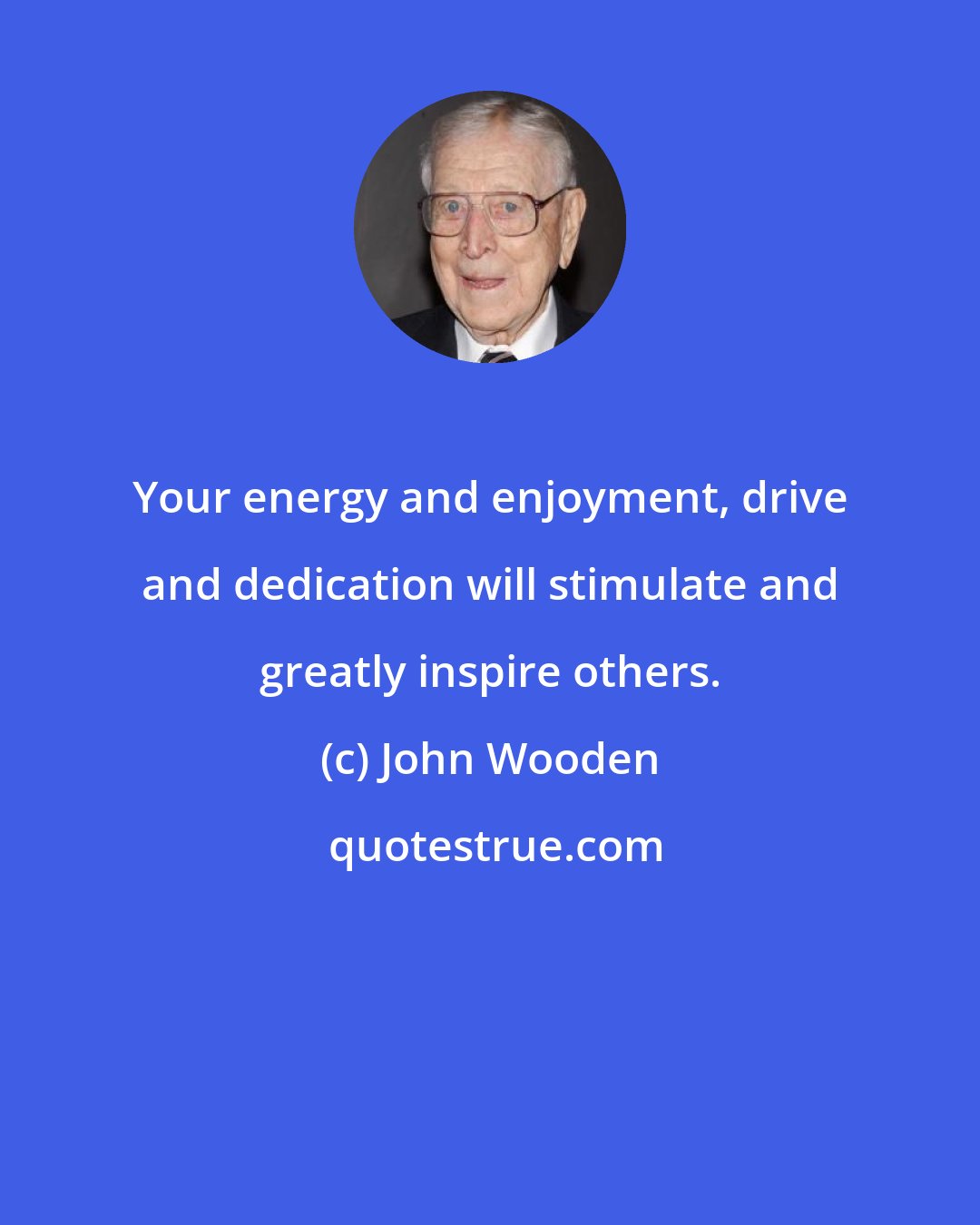 John Wooden: Your energy and enjoyment, drive and dedication will stimulate and greatly inspire others.