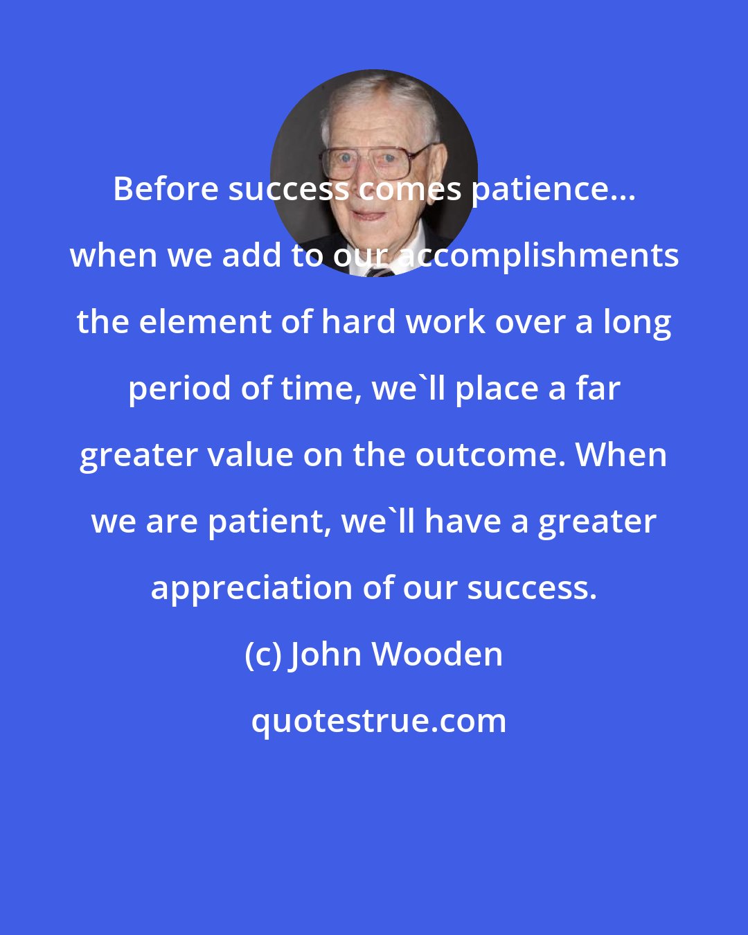 John Wooden: Before success comes patience... when we add to our accomplishments the element of hard work over a long period of time, we'll place a far greater value on the outcome. When we are patient, we'll have a greater appreciation of our success.