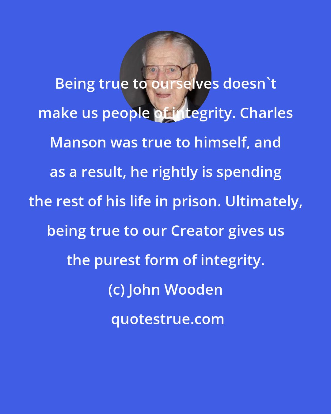 John Wooden: Being true to ourselves doesn't make us people of integrity. Charles Manson was true to himself, and as a result, he rightly is spending the rest of his life in prison. Ultimately, being true to our Creator gives us the purest form of integrity.