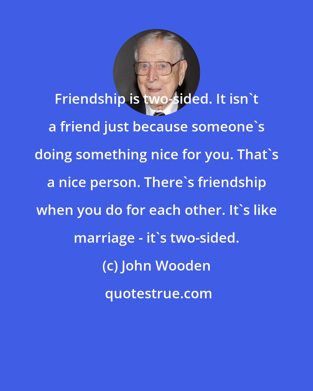 John Wooden: Friendship is two-sided. It isn't a friend just because someone's doing something nice for you. That's a nice person. There's friendship when you do for each other. It's like marriage - it's two-sided.