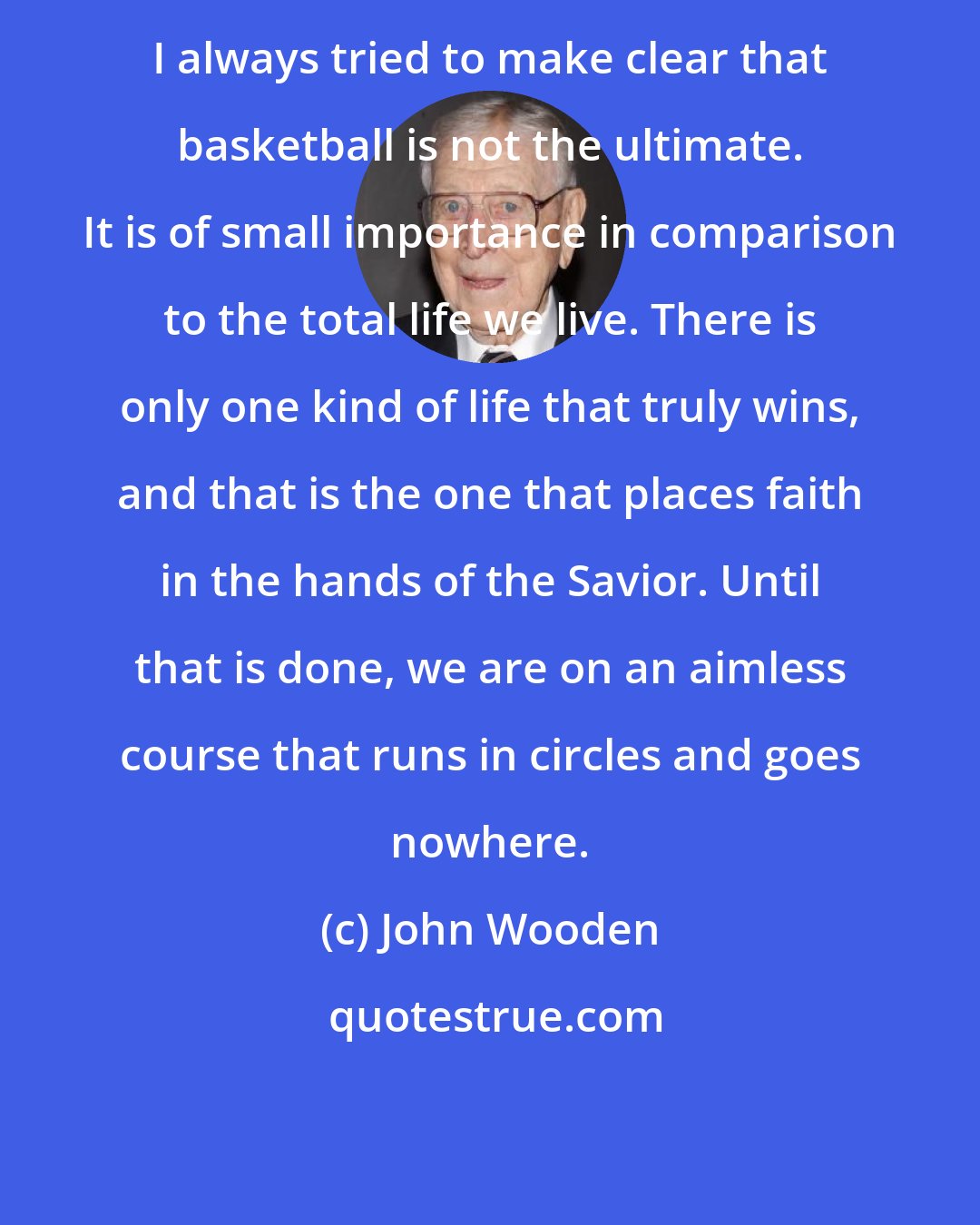 John Wooden: I always tried to make clear that basketball is not the ultimate. It is of small importance in comparison to the total life we live. There is only one kind of life that truly wins, and that is the one that places faith in the hands of the Savior. Until that is done, we are on an aimless course that runs in circles and goes nowhere.