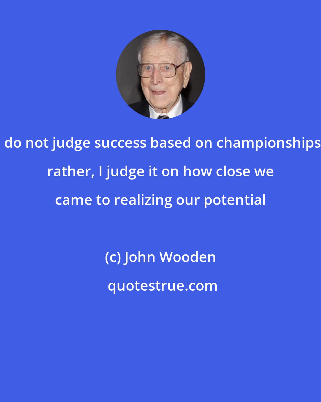 John Wooden: I do not judge success based on championships; rather, I judge it on how close we came to realizing our potential