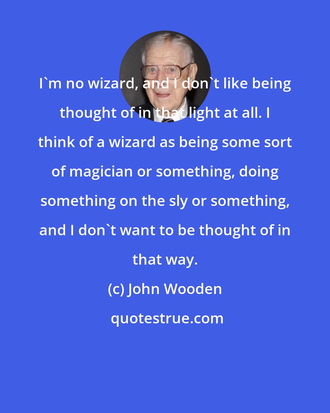 John Wooden: I'm no wizard, and I don't like being thought of in that light at all. I think of a wizard as being some sort of magician or something, doing something on the sly or something, and I don't want to be thought of in that way.