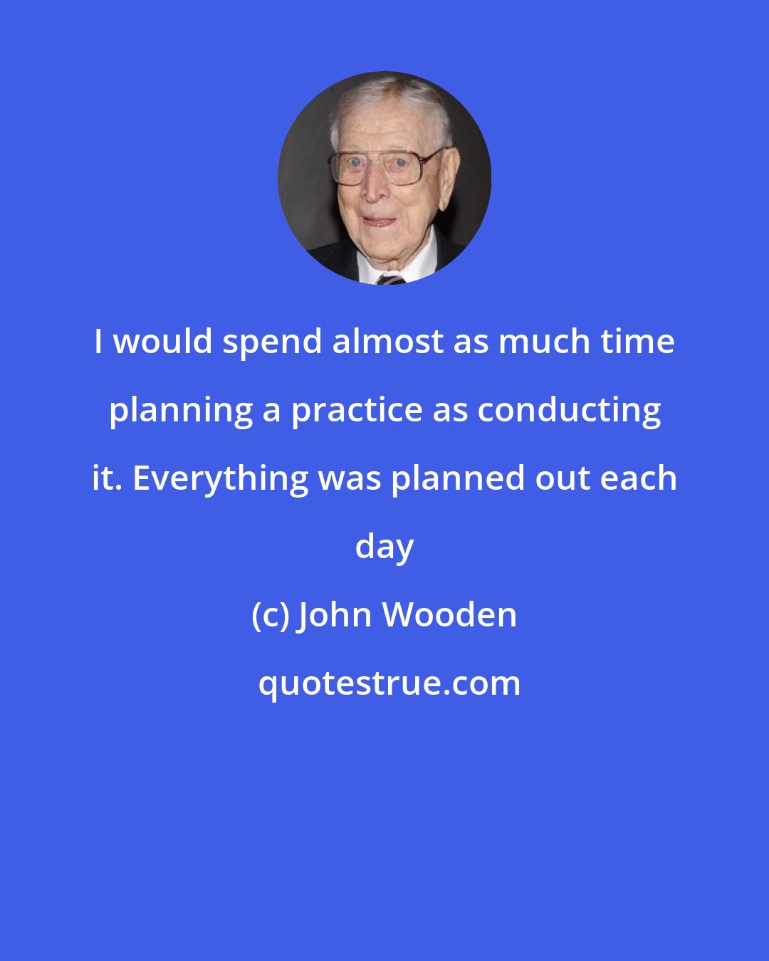 John Wooden: I would spend almost as much time planning a practice as conducting it. Everything was planned out each day