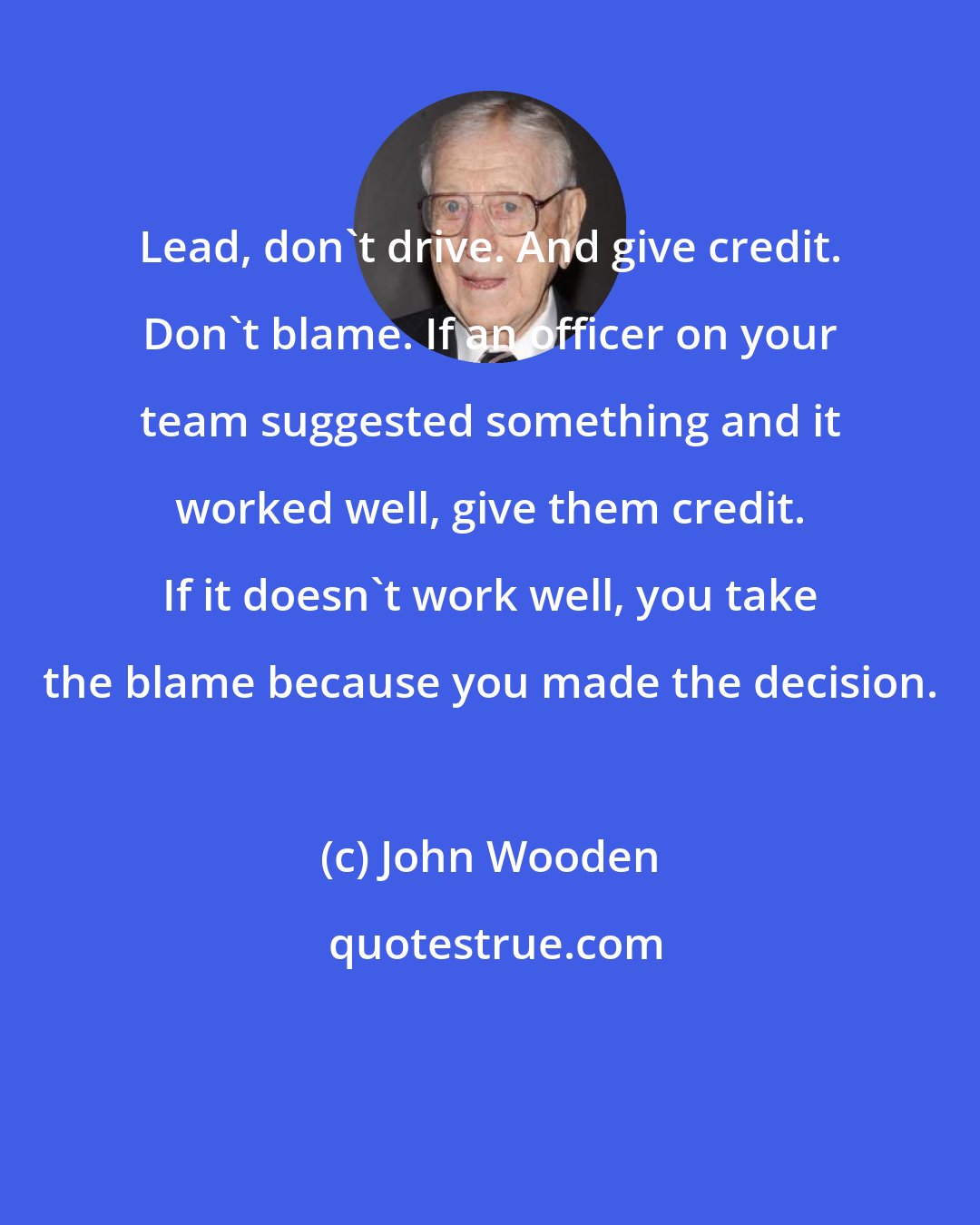 John Wooden: Lead, don't drive. And give credit. Don't blame. If an officer on your team suggested something and it worked well, give them credit. If it doesn't work well, you take the blame because you made the decision.