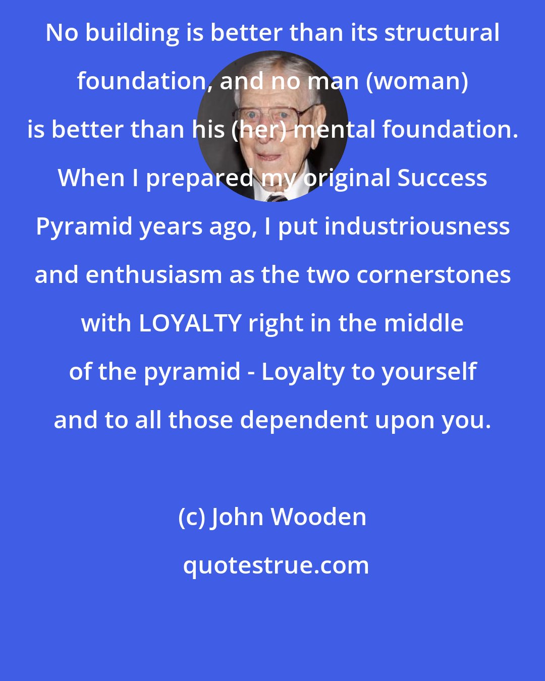 John Wooden: No building is better than its structural foundation, and no man (woman) is better than his (her) mental foundation. When I prepared my original Success Pyramid years ago, I put industriousness and enthusiasm as the two cornerstones with LOYALTY right in the middle of the pyramid - Loyalty to yourself and to all those dependent upon you.