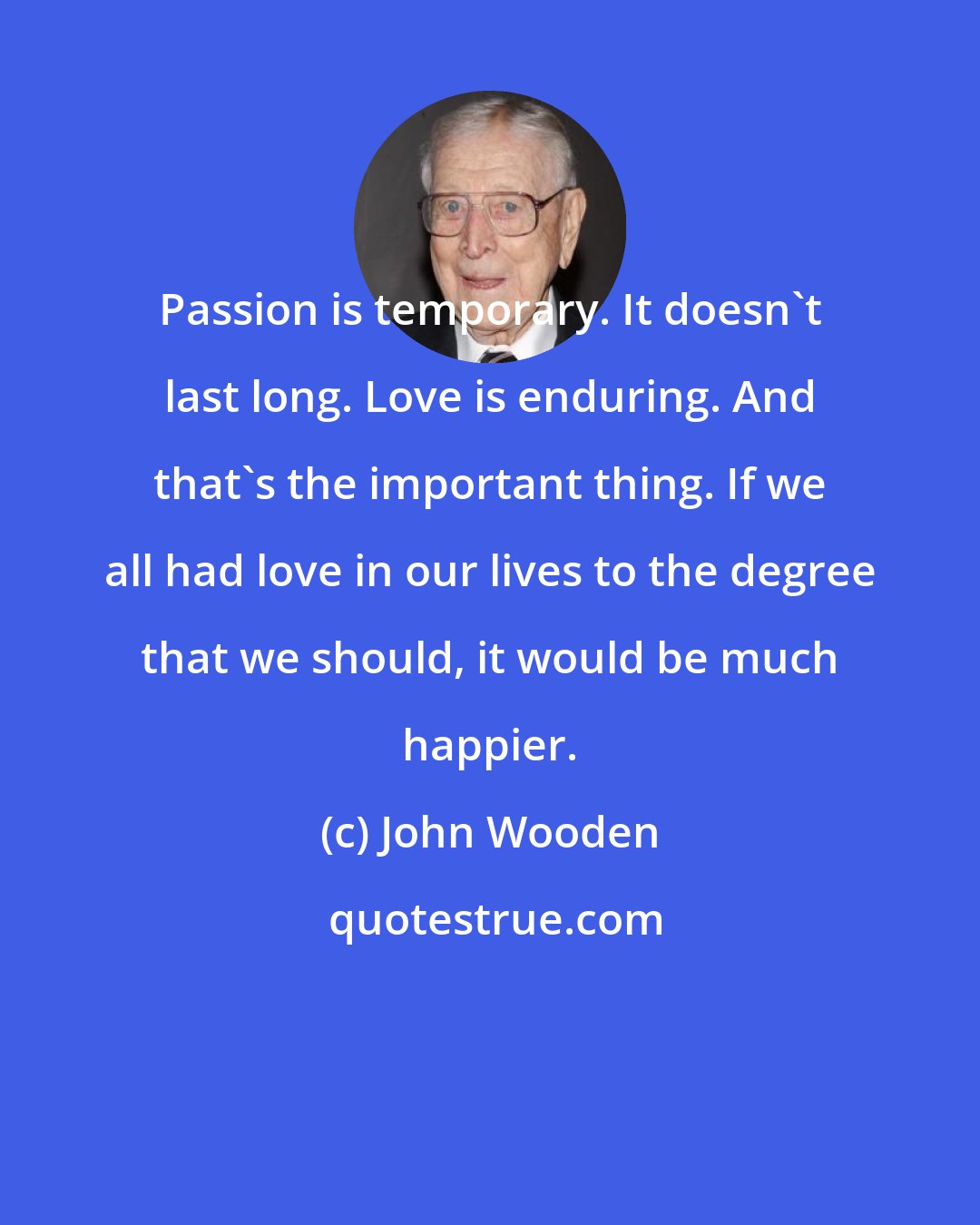 John Wooden: Passion is temporary. It doesn't last long. Love is enduring. And that's the important thing. If we all had love in our lives to the degree that we should, it would be much happier.