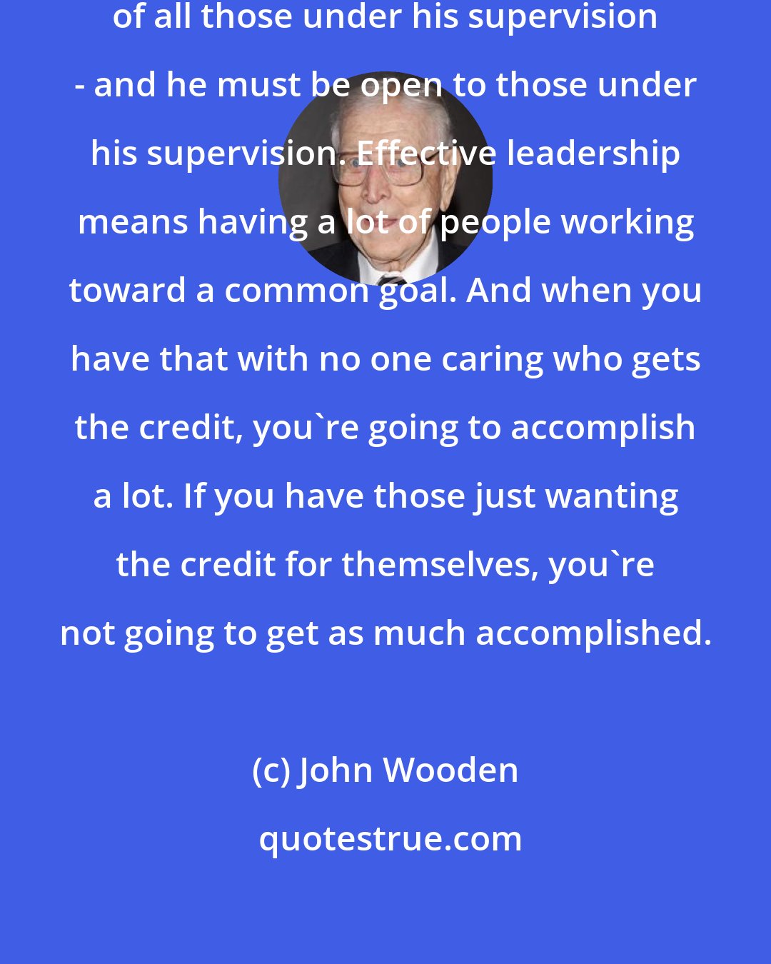 John Wooden: The leader has to command the respect of all those under his supervision - and he must be open to those under his supervision. Effective leadership means having a lot of people working toward a common goal. And when you have that with no one caring who gets the credit, you're going to accomplish a lot. If you have those just wanting the credit for themselves, you're not going to get as much accomplished.