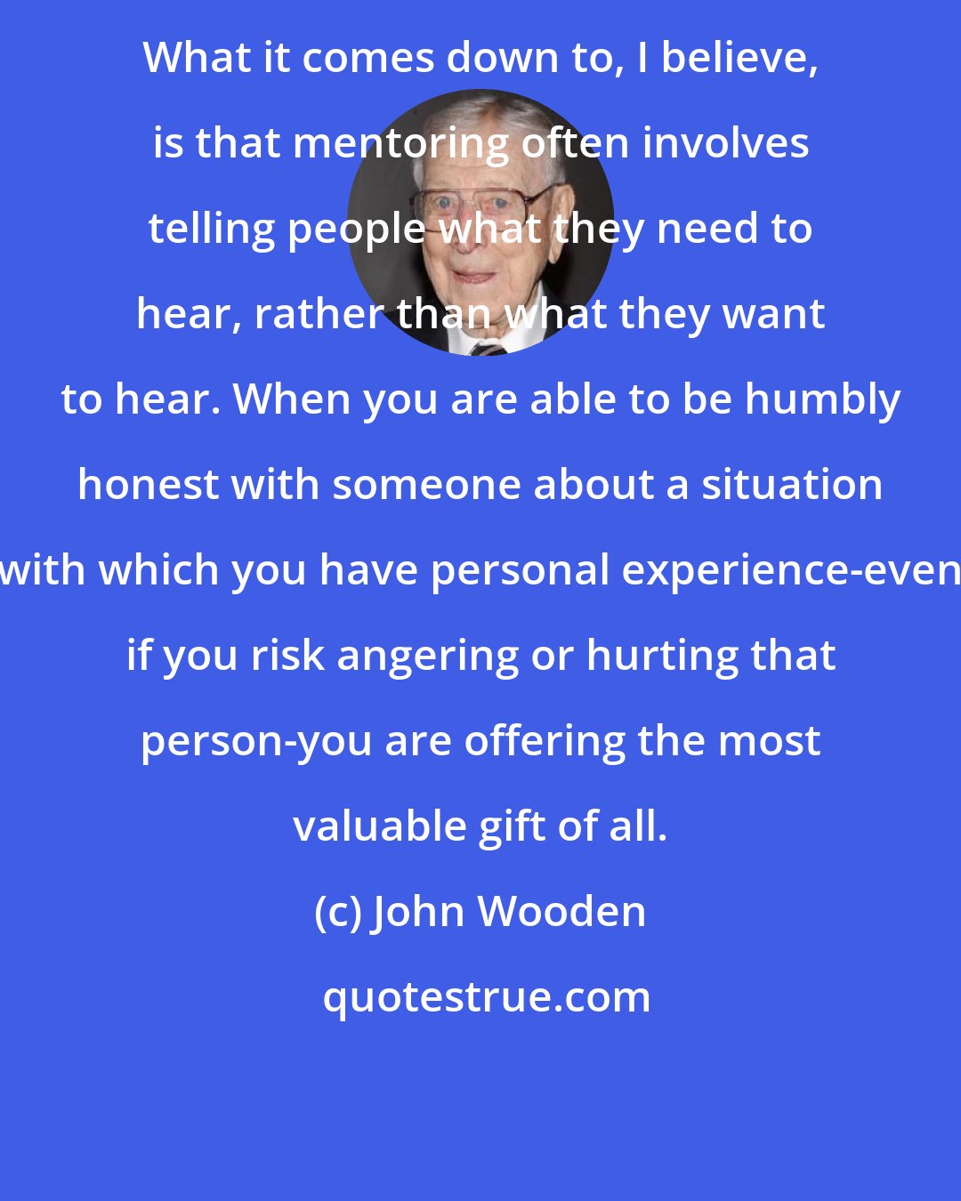 John Wooden: What it comes down to, I believe, is that mentoring often involves telling people what they need to hear, rather than what they want to hear. When you are able to be humbly honest with someone about a situation with which you have personal experience-even if you risk angering or hurting that person-you are offering the most valuable gift of all.