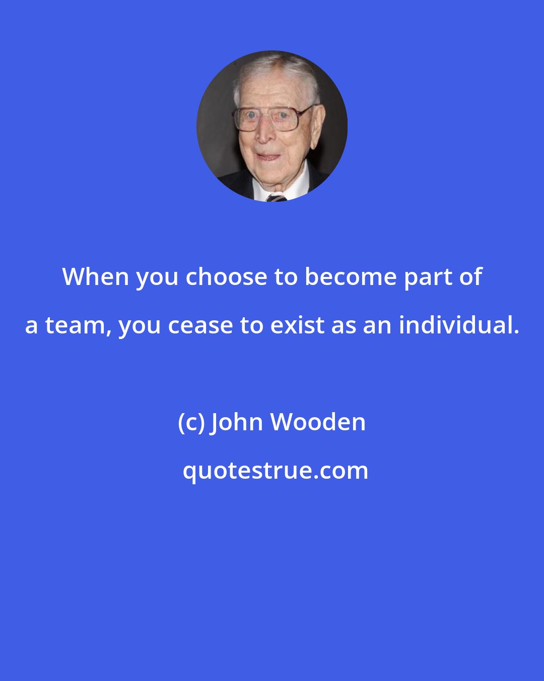 John Wooden: When you choose to become part of a team, you cease to exist as an individual.