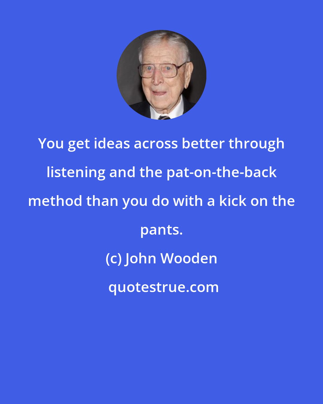 John Wooden: You get ideas across better through listening and the pat-on-the-back method than you do with a kick on the pants.