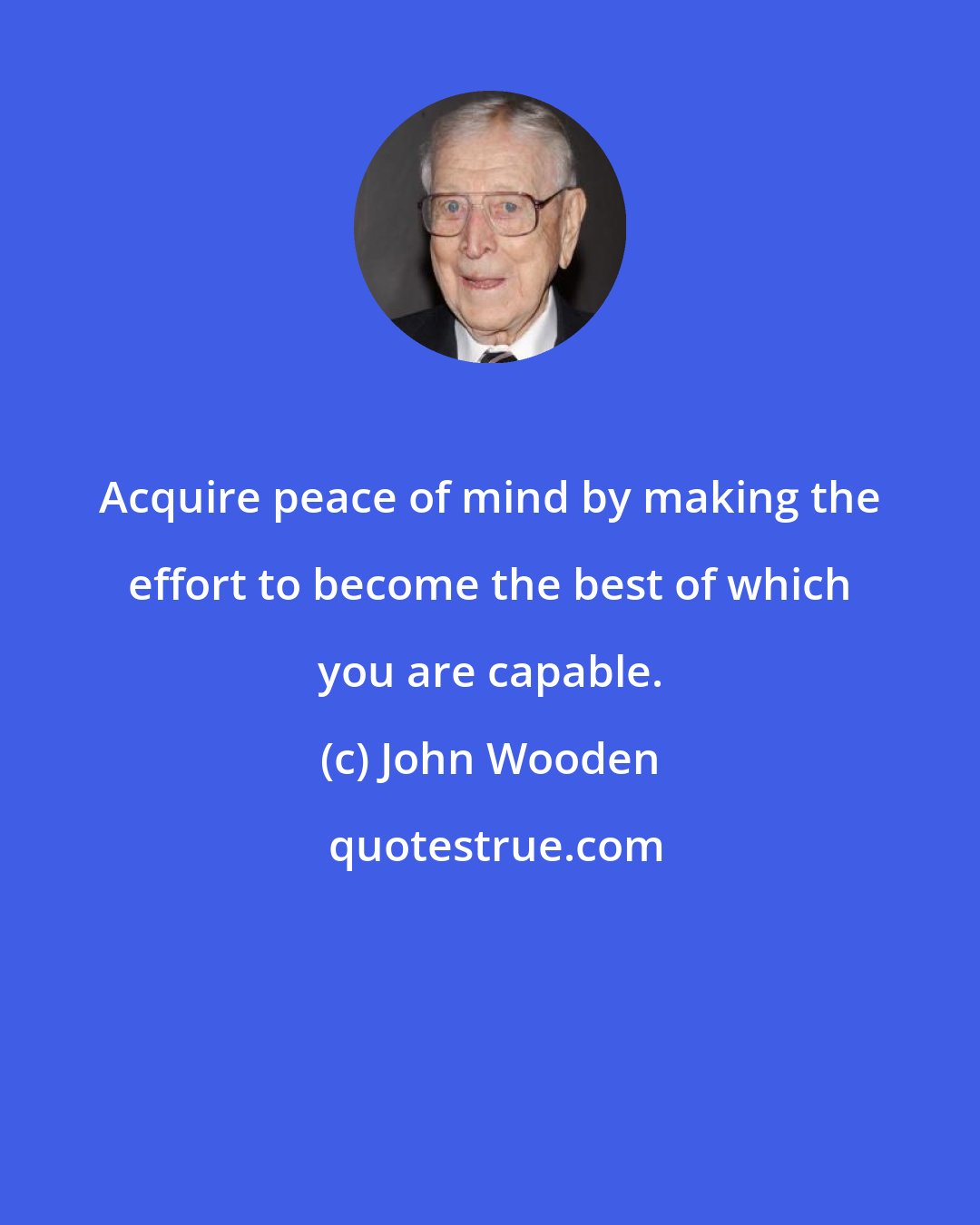 John Wooden: Acquire peace of mind by making the effort to become the best of which you are capable.