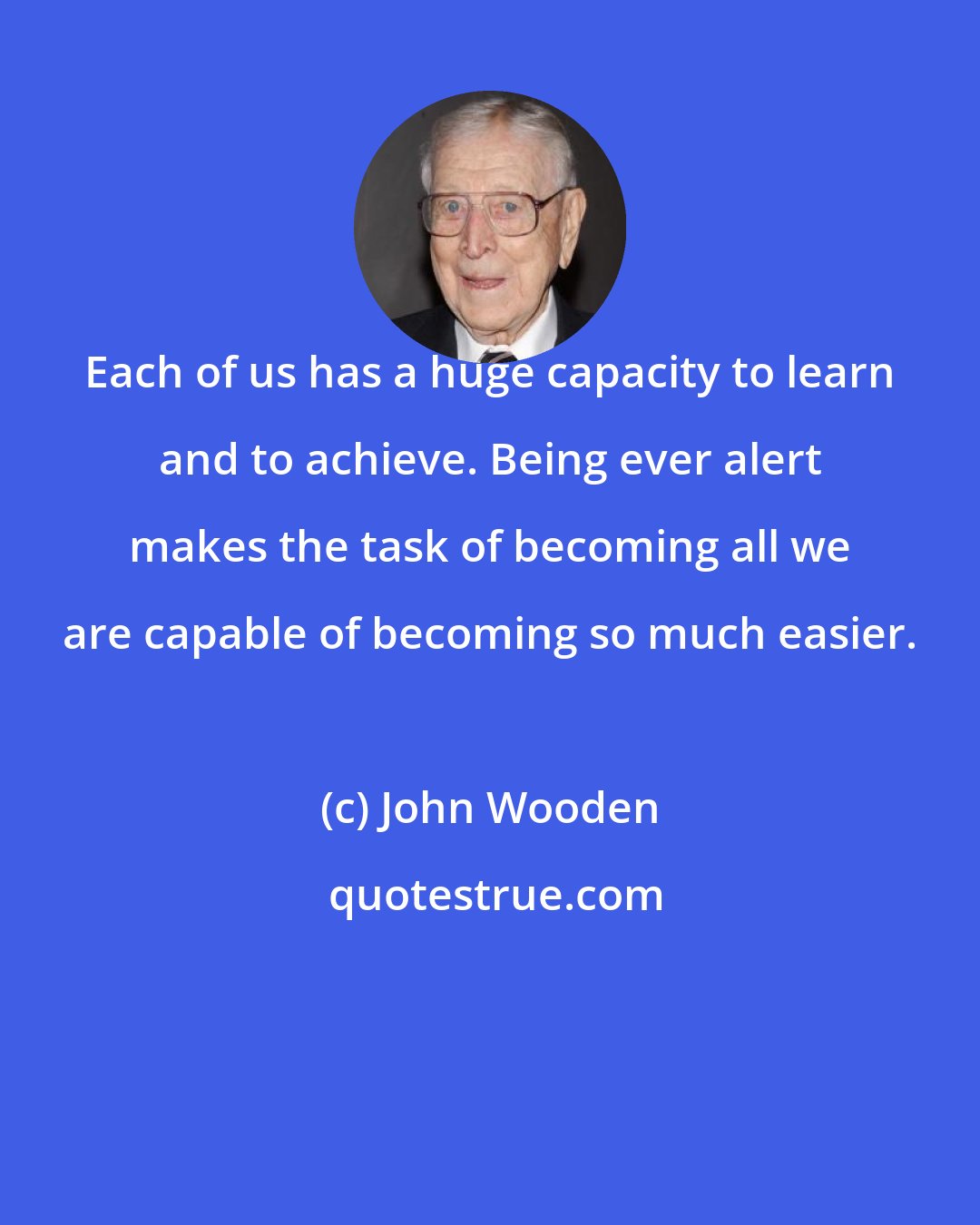 John Wooden: Each of us has a huge capacity to learn and to achieve. Being ever alert makes the task of becoming all we are capable of becoming so much easier.