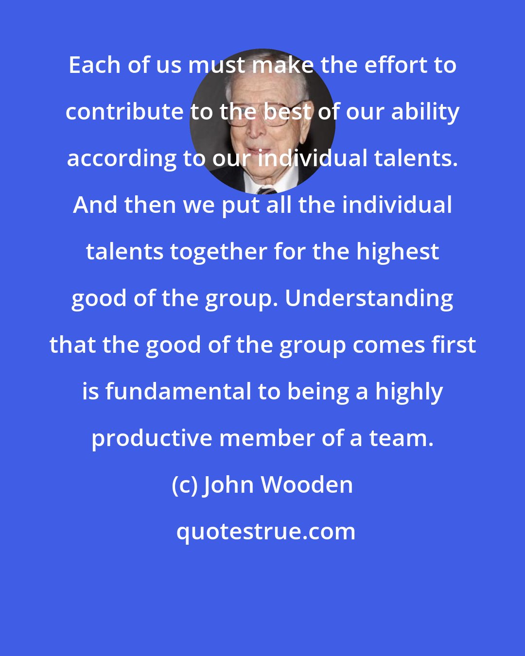 John Wooden: Each of us must make the effort to contribute to the best of our ability according to our individual talents. And then we put all the individual talents together for the highest good of the group. Understanding that the good of the group comes first is fundamental to being a highly productive member of a team.