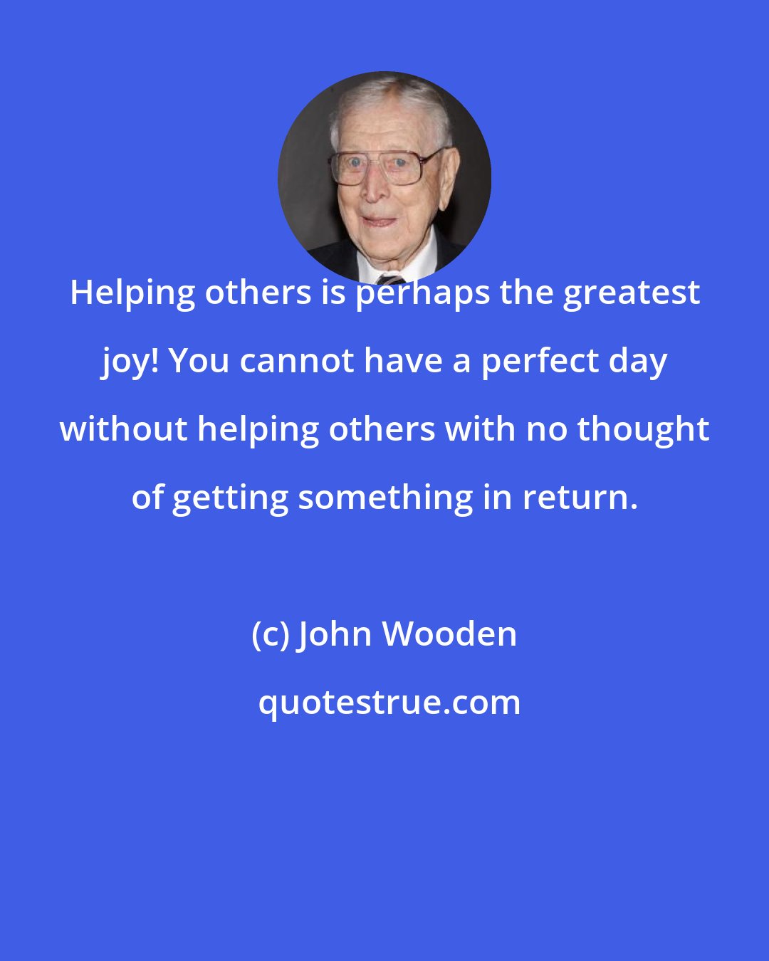 John Wooden: Helping others is perhaps the greatest joy! You cannot have a perfect day without helping others with no thought of getting something in return.