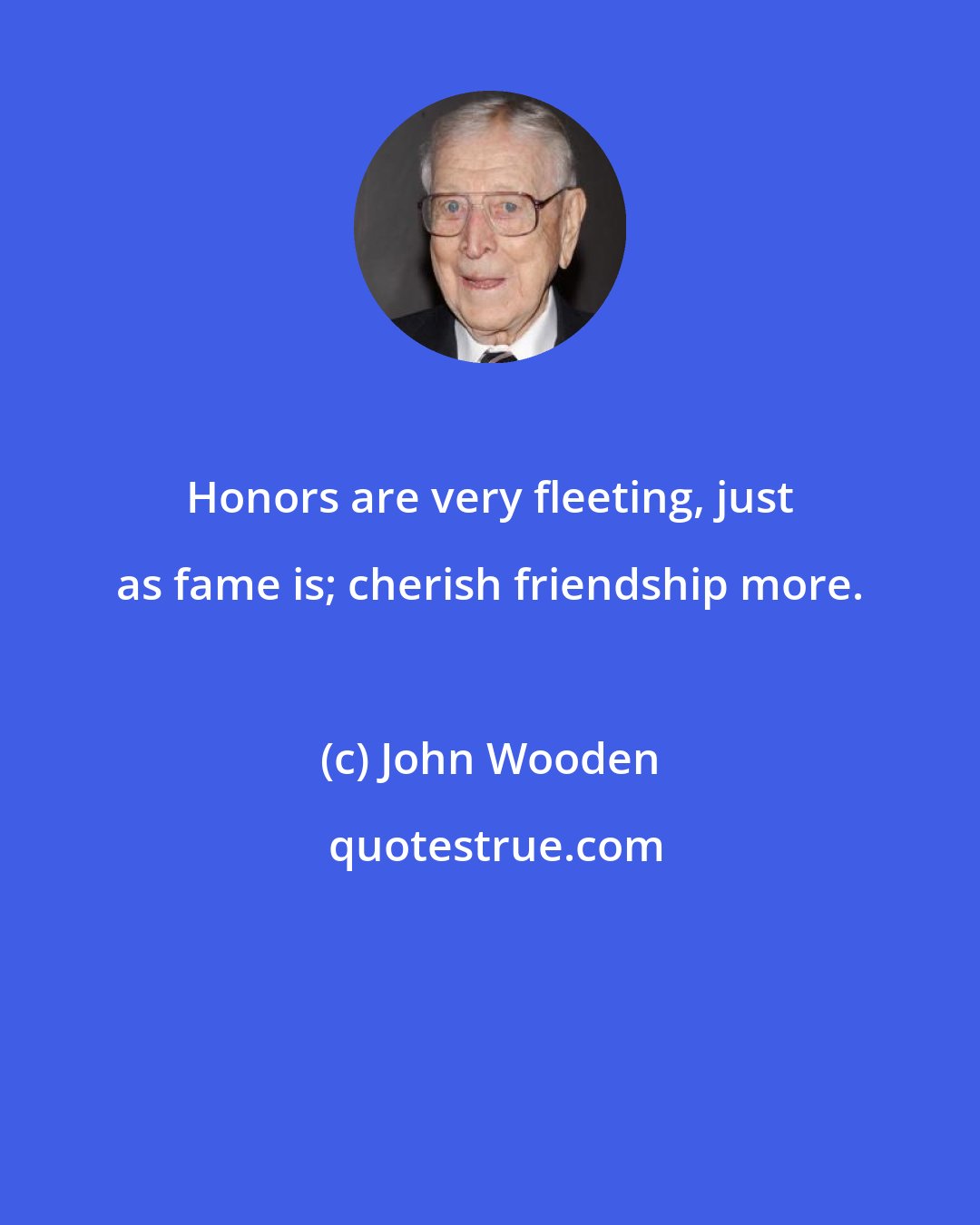 John Wooden: Honors are very fleeting, just as fame is; cherish friendship more.