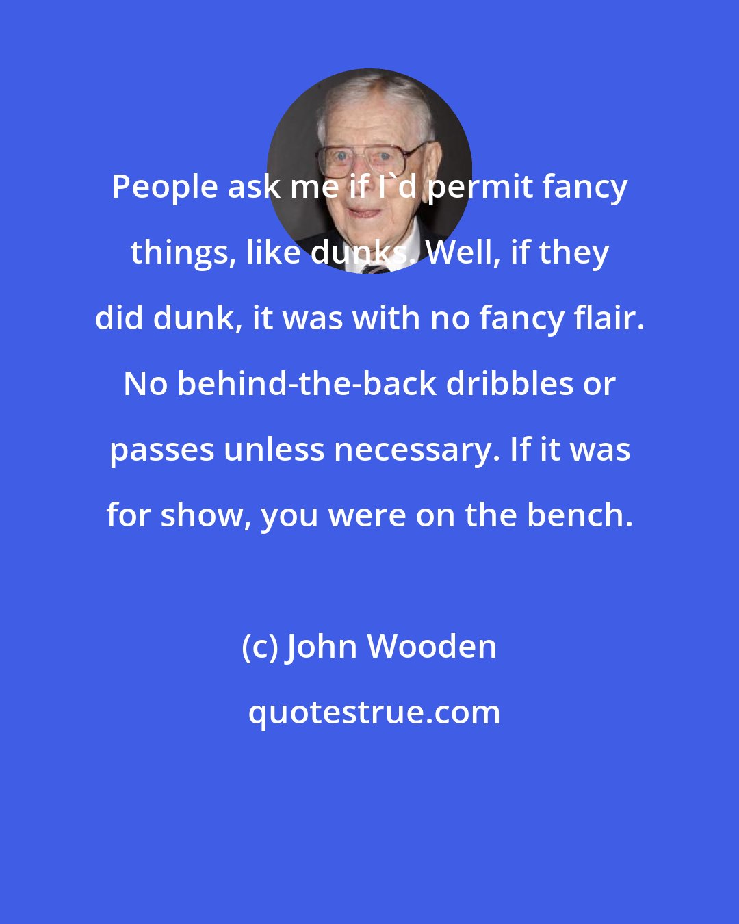 John Wooden: People ask me if I'd permit fancy things, like dunks. Well, if they did dunk, it was with no fancy flair. No behind-the-back dribbles or passes unless necessary. If it was for show, you were on the bench.