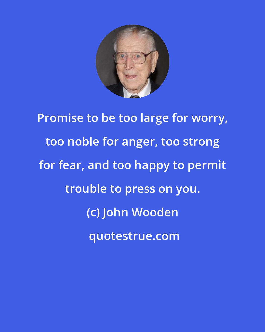 John Wooden: Promise to be too large for worry, too noble for anger, too strong for fear, and too happy to permit trouble to press on you.