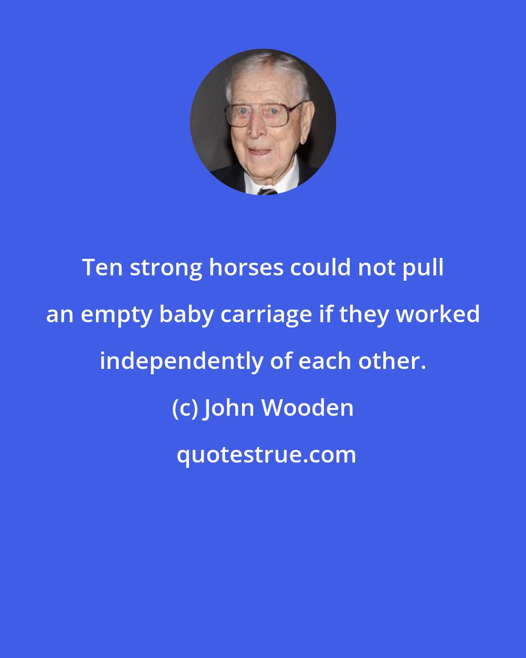John Wooden: Ten strong horses could not pull an empty baby carriage if they worked independently of each other.