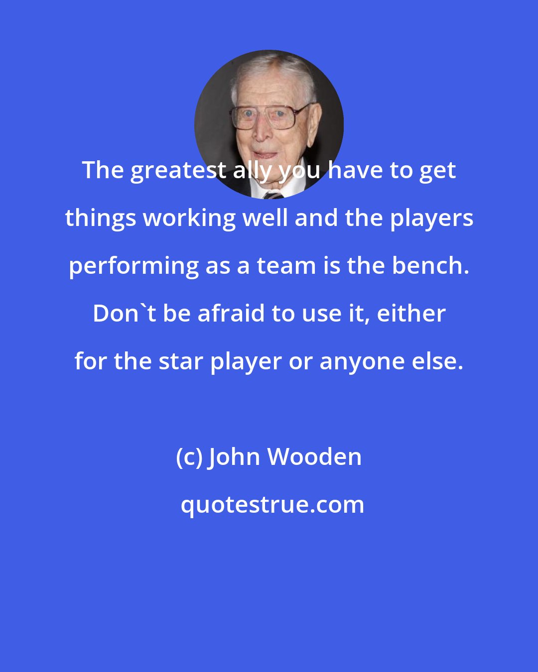 John Wooden: The greatest ally you have to get things working well and the players performing as a team is the bench. Don't be afraid to use it, either for the star player or anyone else.