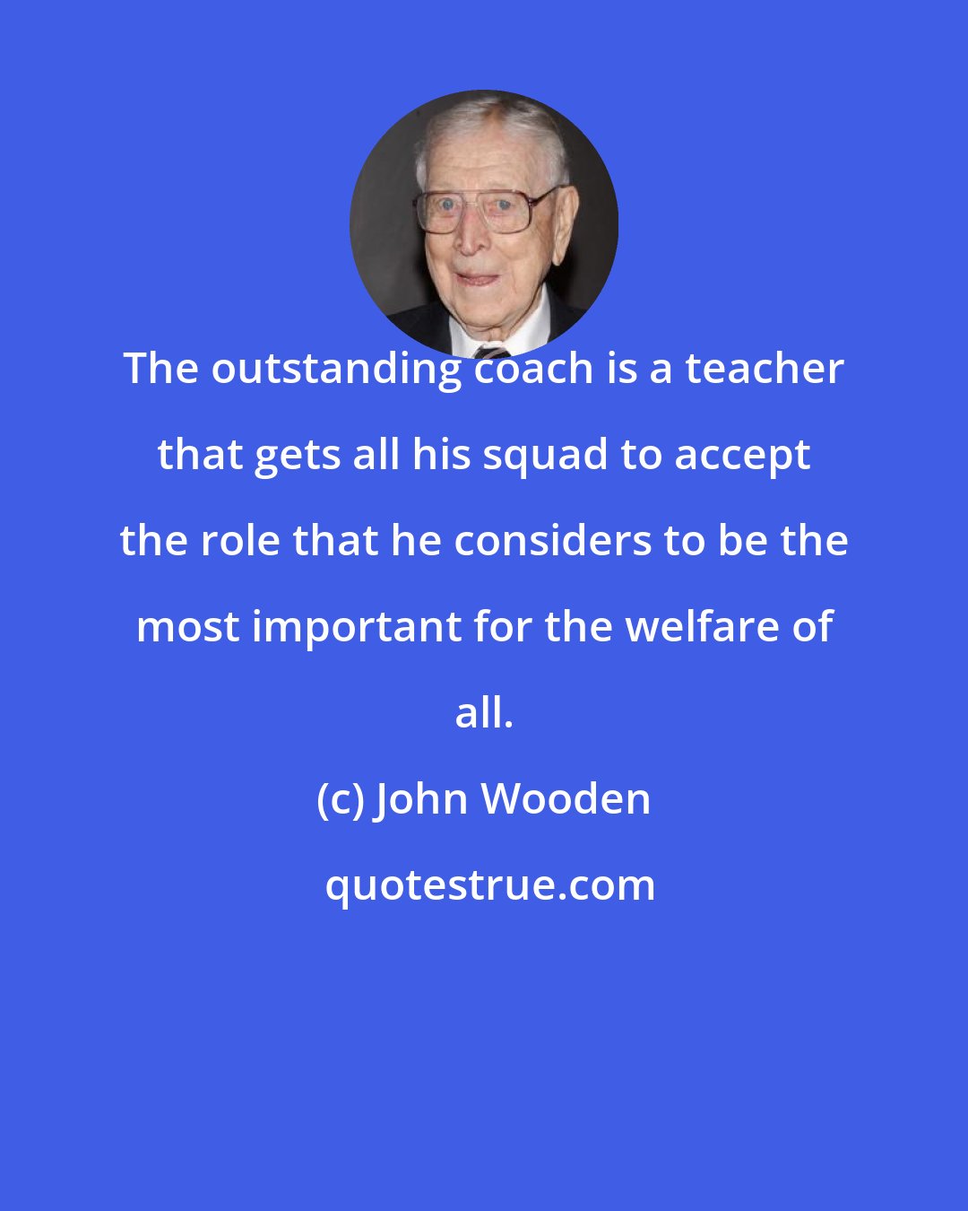 John Wooden: The outstanding coach is a teacher that gets all his squad to accept the role that he considers to be the most important for the welfare of all.