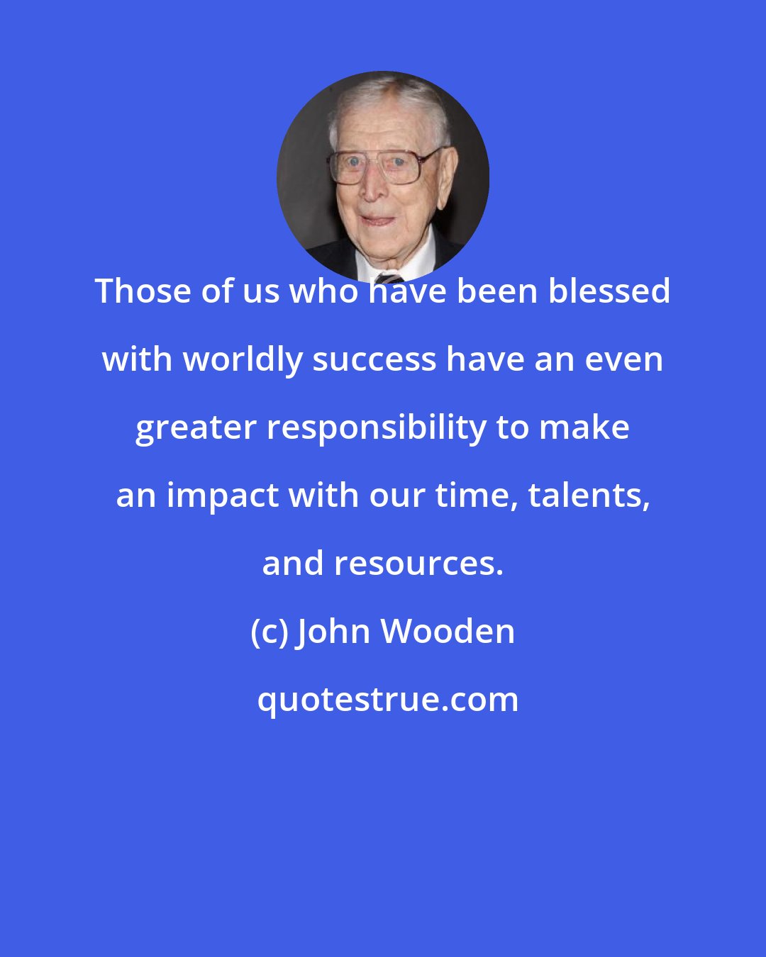 John Wooden: Those of us who have been blessed with worldly success have an even greater responsibility to make an impact with our time, talents, and resources.