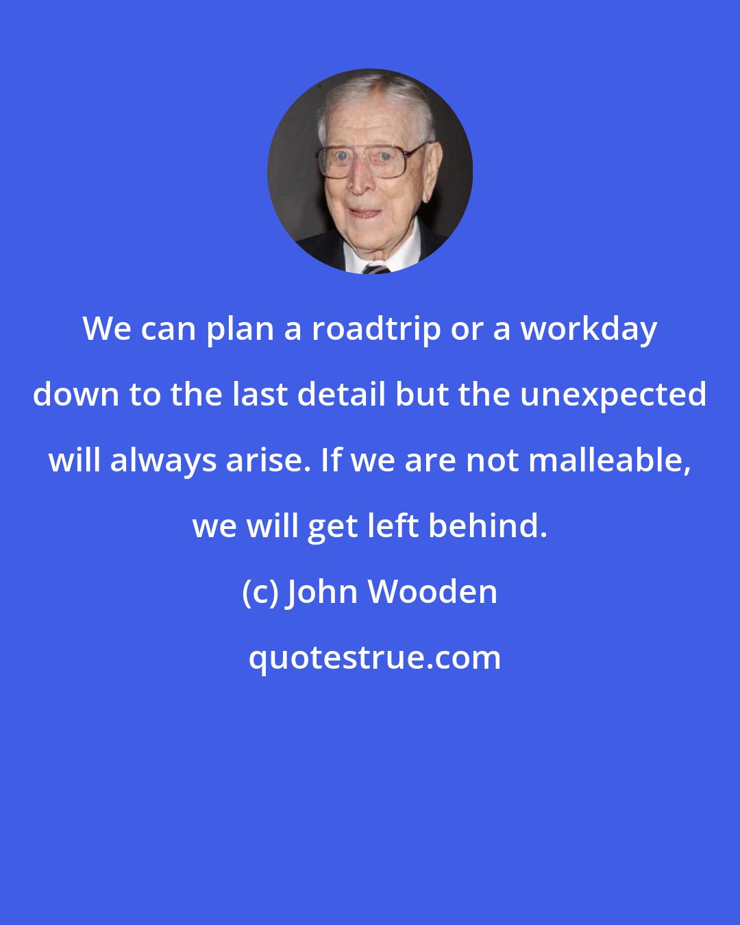 John Wooden: We can plan a roadtrip or a workday down to the last detail but the unexpected will always arise. If we are not malleable, we will get left behind.