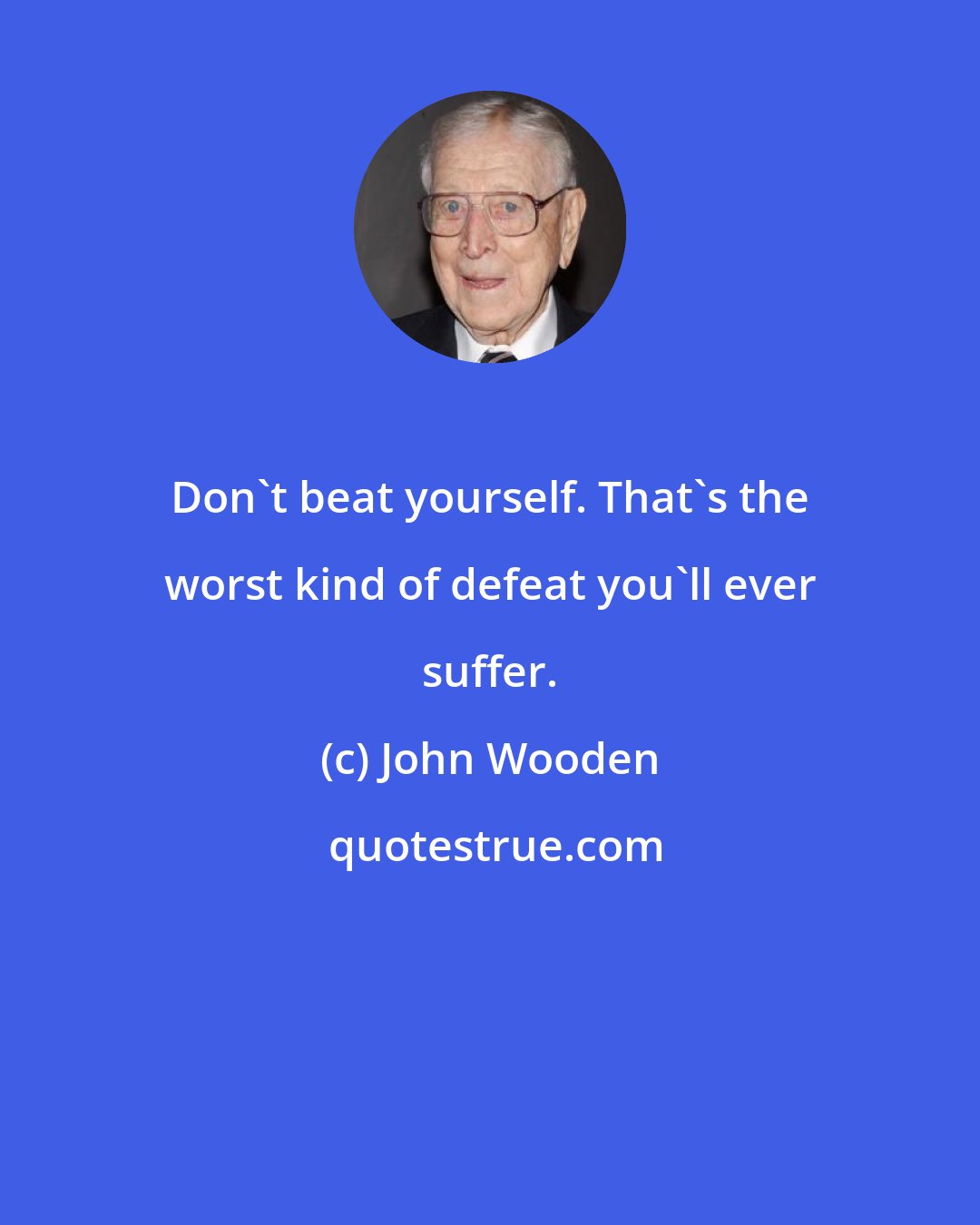 John Wooden: Don't beat yourself. That's the worst kind of defeat you'll ever suffer.