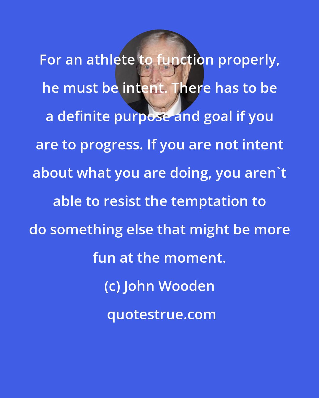 John Wooden: For an athlete to function properly, he must be intent. There has to be a definite purpose and goal if you are to progress. If you are not intent about what you are doing, you aren't able to resist the temptation to do something else that might be more fun at the moment.