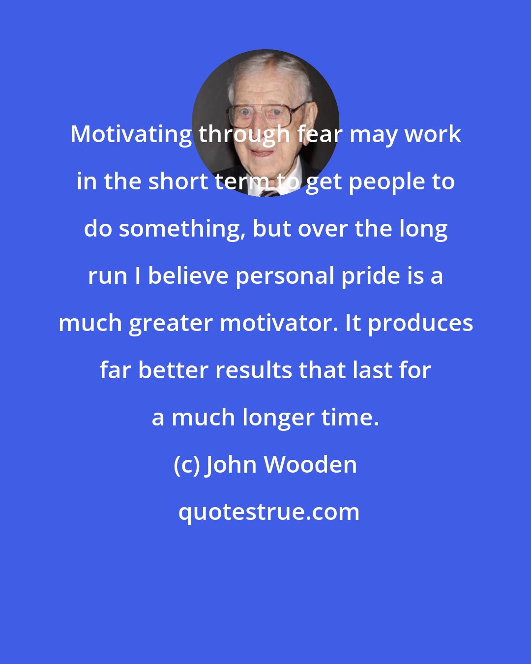 John Wooden: Motivating through fear may work in the short term to get people to do something, but over the long run I believe personal pride is a much greater motivator. It produces far better results that last for a much longer time.