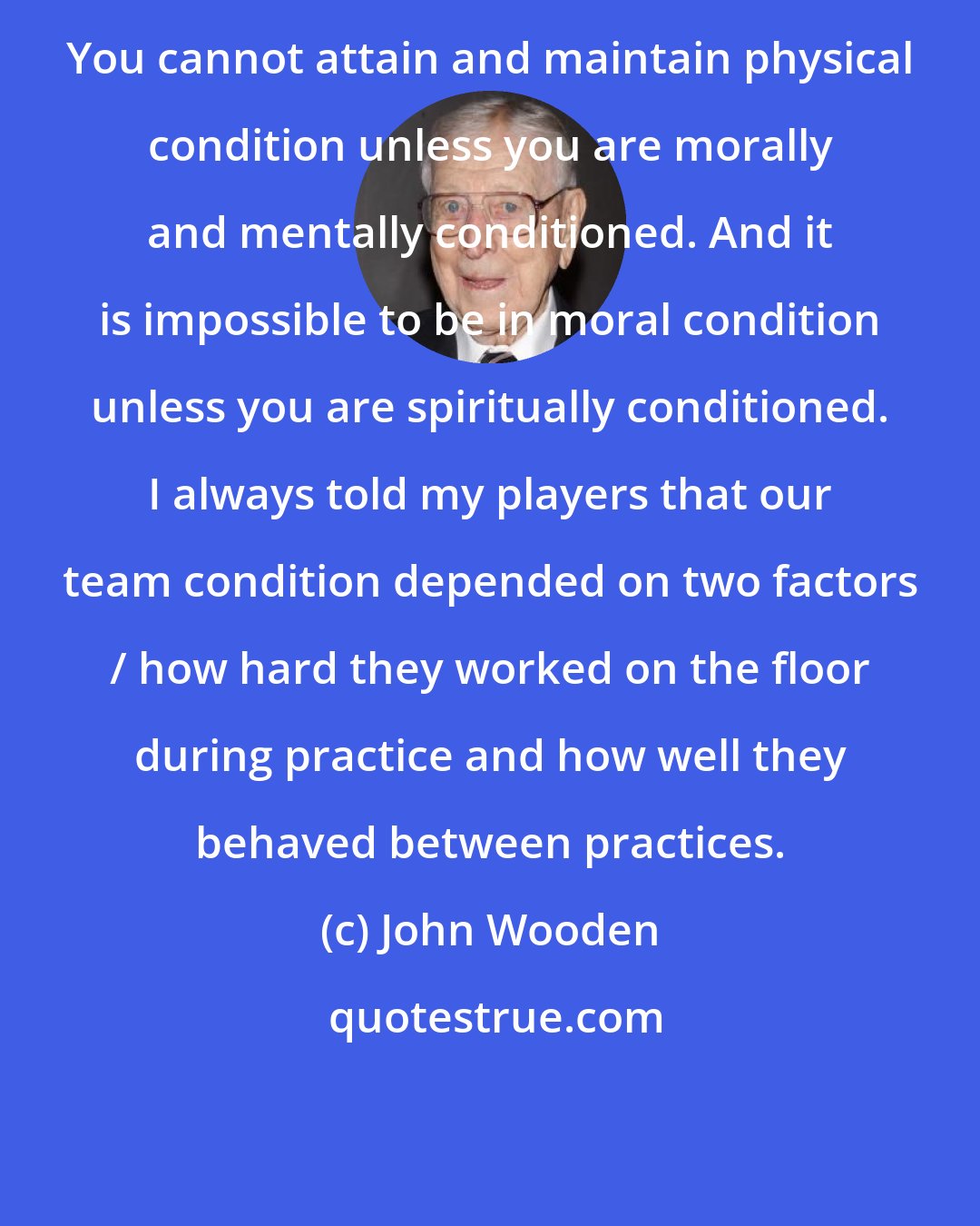 John Wooden: You cannot attain and maintain physical condition unless you are morally and mentally conditioned. And it is impossible to be in moral condition unless you are spiritually conditioned. I always told my players that our team condition depended on two factors / how hard they worked on the floor during practice and how well they behaved between practices.