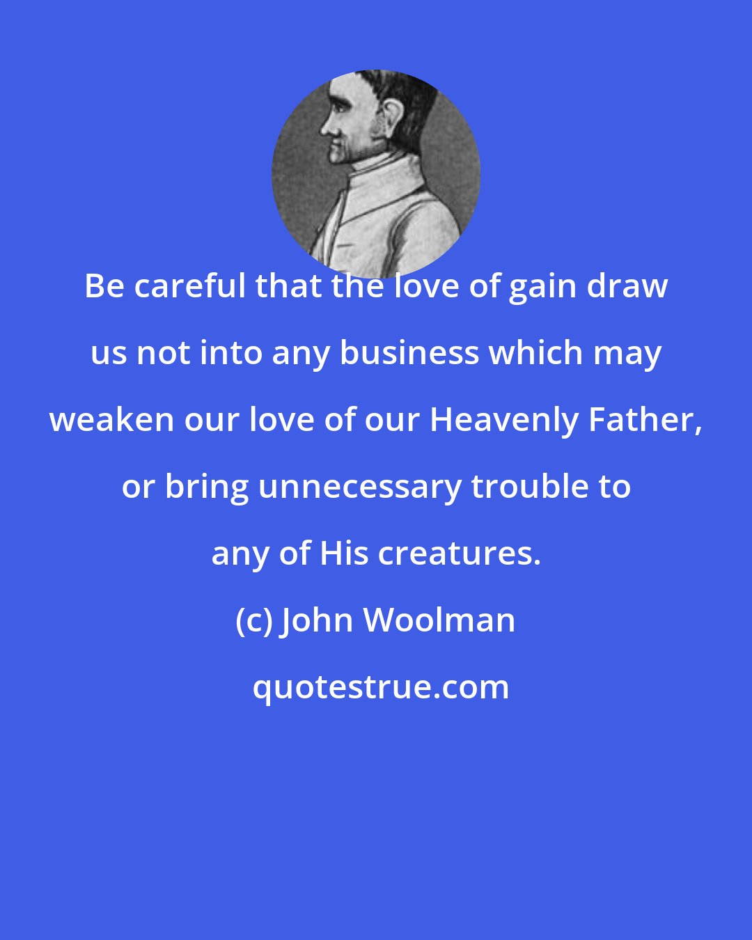 John Woolman: Be careful that the love of gain draw us not into any business which may weaken our love of our Heavenly Father, or bring unnecessary trouble to any of His creatures.