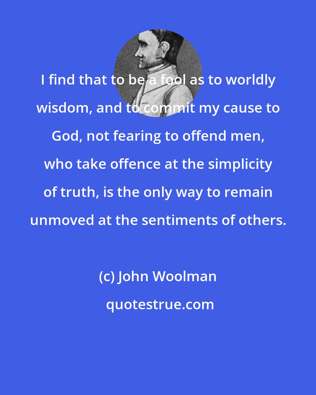 John Woolman: I find that to be a fool as to worldly wisdom, and to commit my cause to God, not fearing to offend men, who take offence at the simplicity of truth, is the only way to remain unmoved at the sentiments of others.