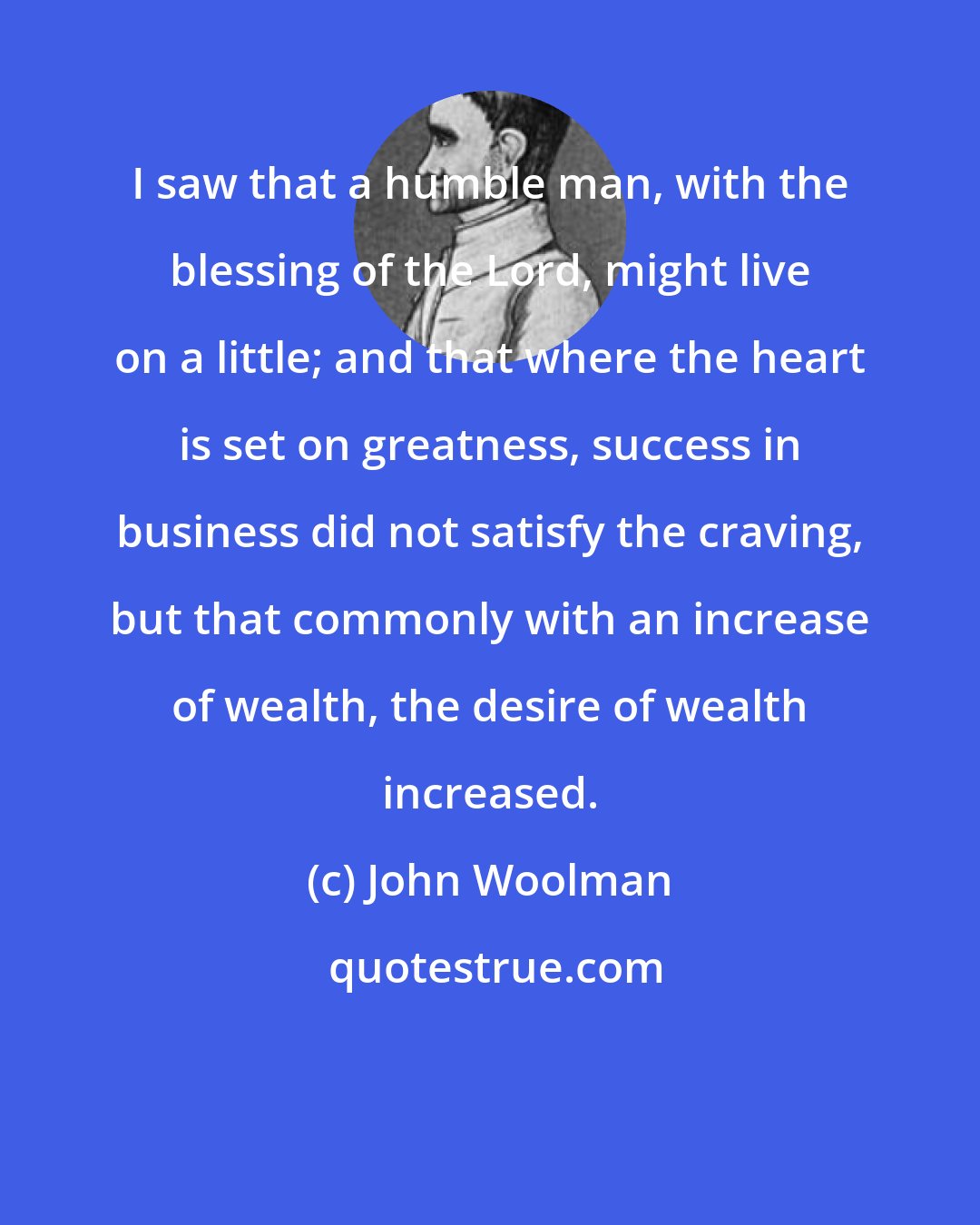 John Woolman: I saw that a humble man, with the blessing of the Lord, might live on a little; and that where the heart is set on greatness, success in business did not satisfy the craving, but that commonly with an increase of wealth, the desire of wealth increased.