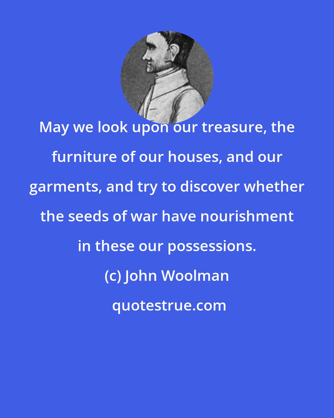 John Woolman: May we look upon our treasure, the furniture of our houses, and our garments, and try to discover whether the seeds of war have nourishment in these our possessions.