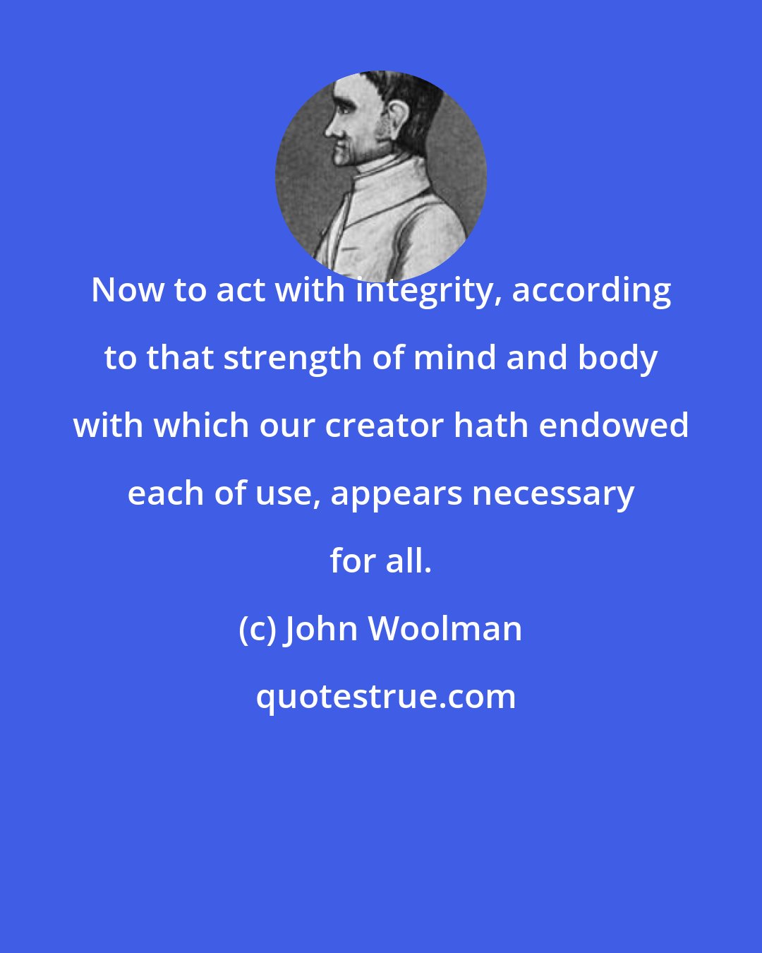 John Woolman: Now to act with integrity, according to that strength of mind and body with which our creator hath endowed each of use, appears necessary for all.