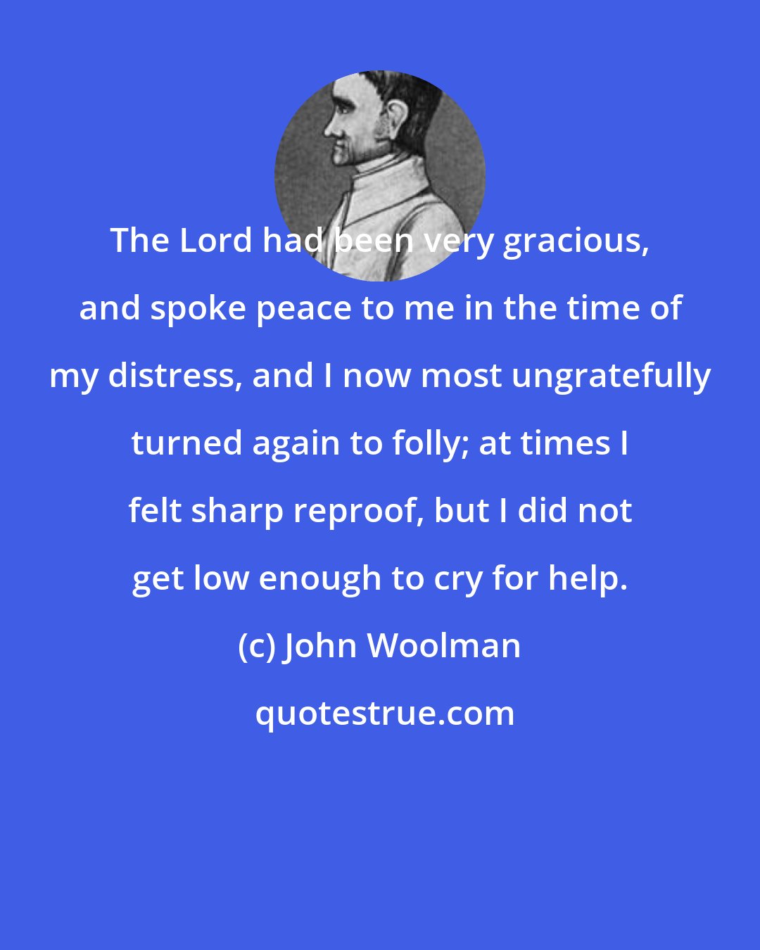 John Woolman: The Lord had been very gracious, and spoke peace to me in the time of my distress, and I now most ungratefully turned again to folly; at times I felt sharp reproof, but I did not get low enough to cry for help.