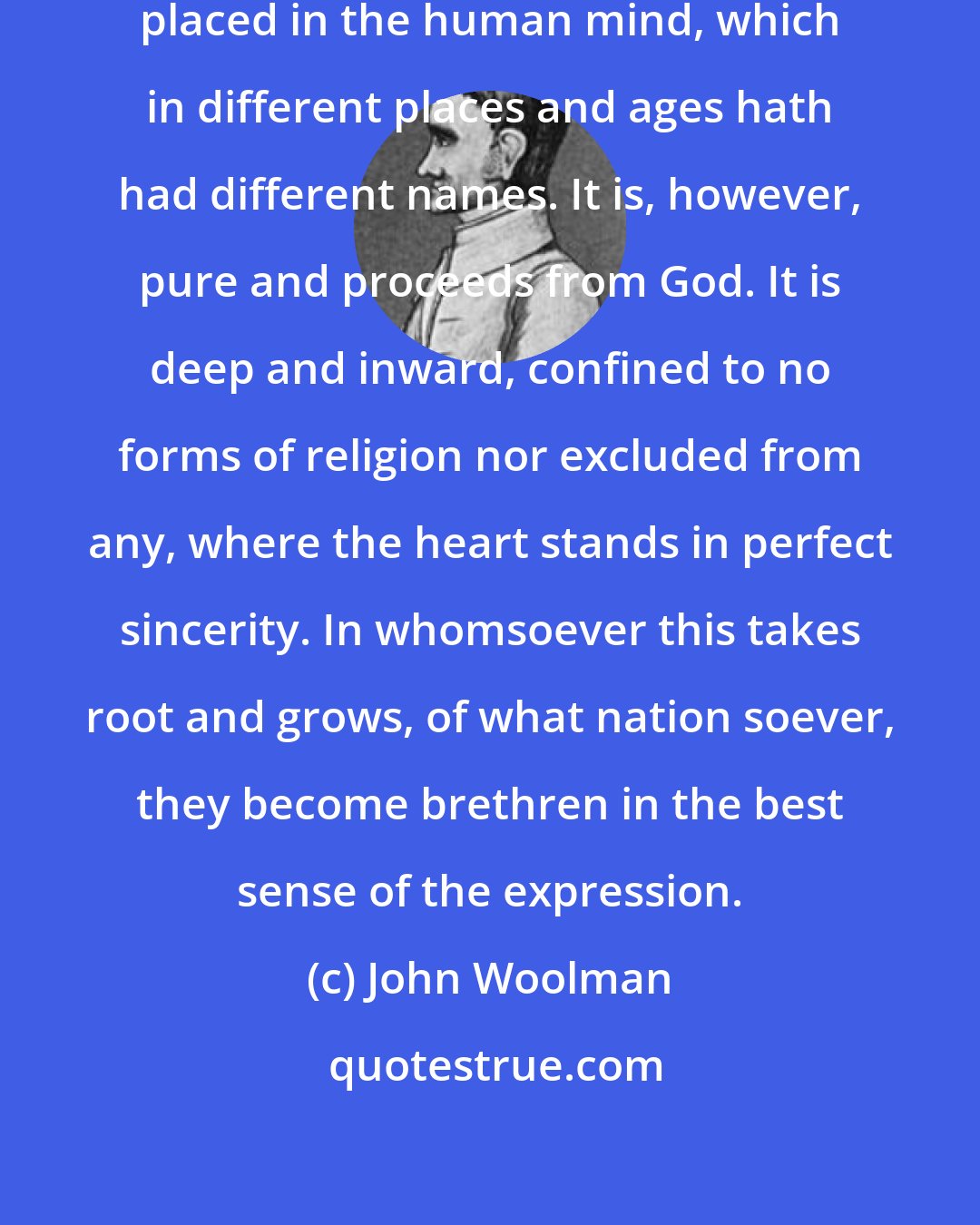 John Woolman: There is a principle which is pure, placed in the human mind, which in different places and ages hath had different names. It is, however, pure and proceeds from God. It is deep and inward, confined to no forms of religion nor excluded from any, where the heart stands in perfect sincerity. In whomsoever this takes root and grows, of what nation soever, they become brethren in the best sense of the expression.