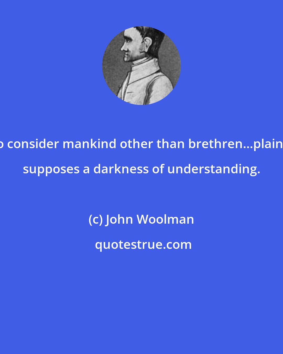 John Woolman: To consider mankind other than brethren...plainly supposes a darkness of understanding.