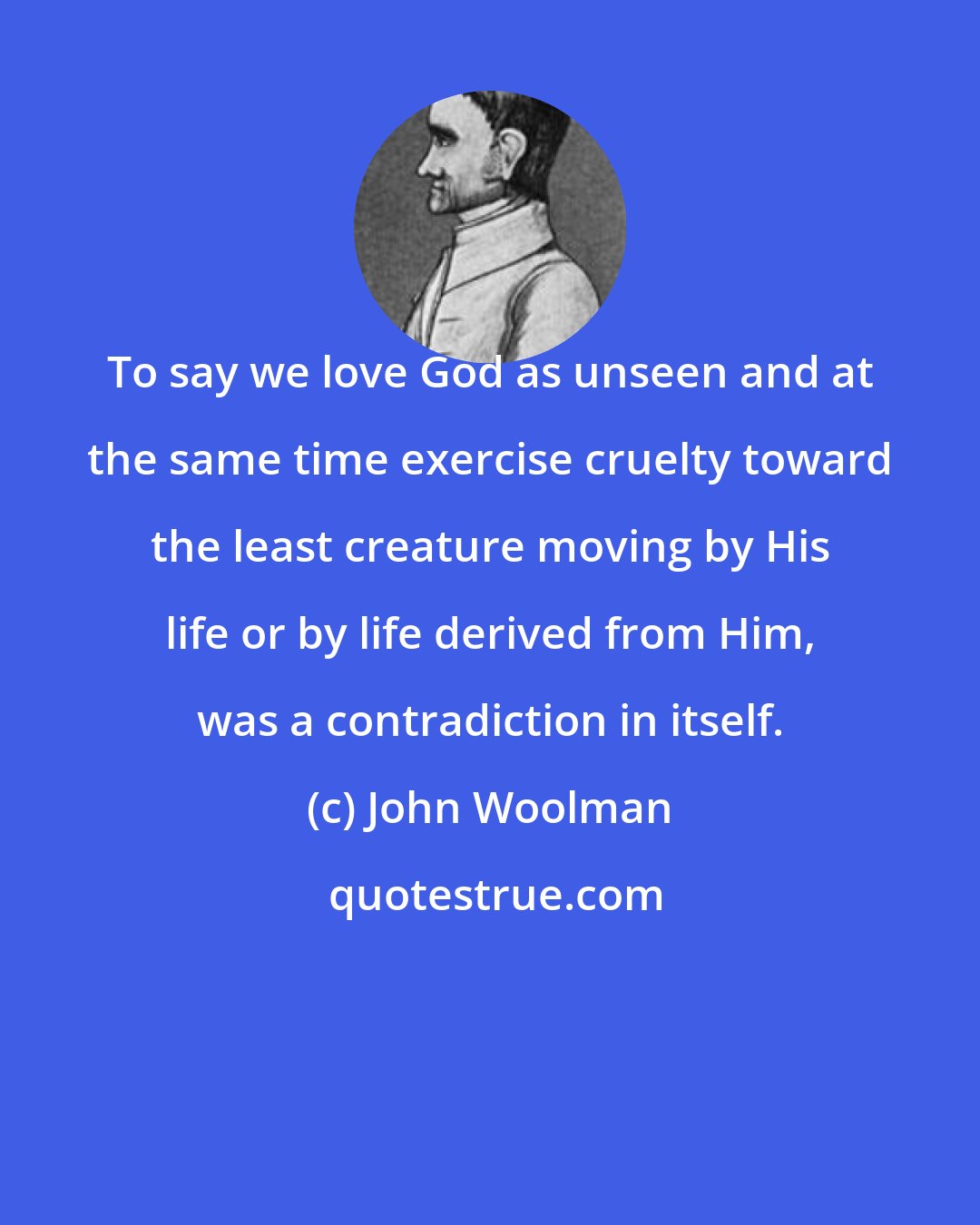 John Woolman: To say we love God as unseen and at the same time exercise cruelty toward the least creature moving by His life or by life derived from Him, was a contradiction in itself.