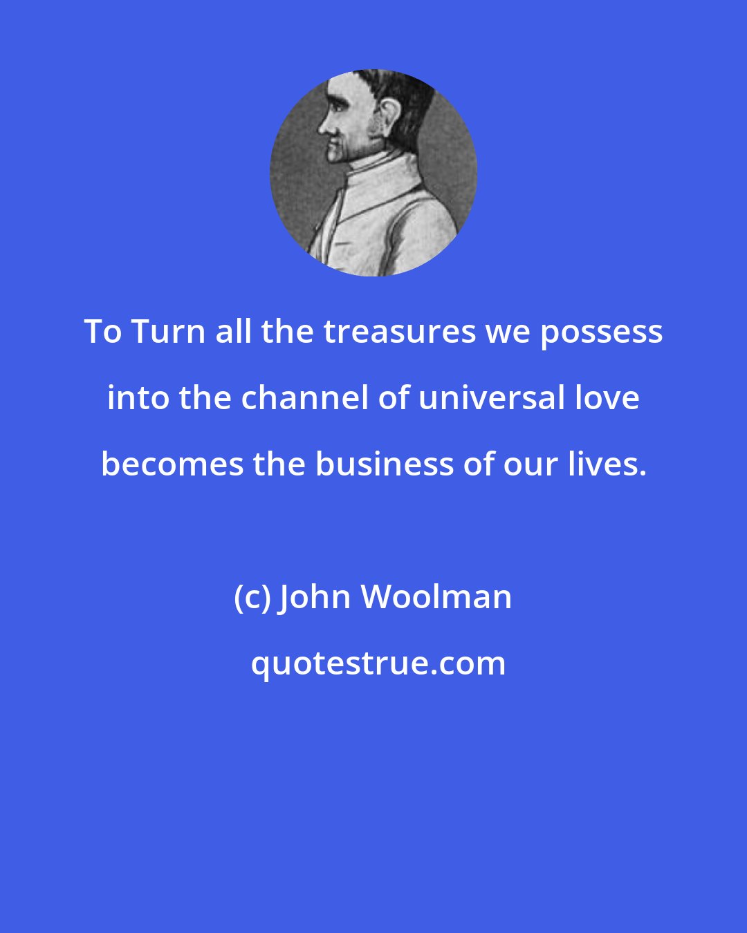 John Woolman: To Turn all the treasures we possess into the channel of universal love becomes the business of our lives.