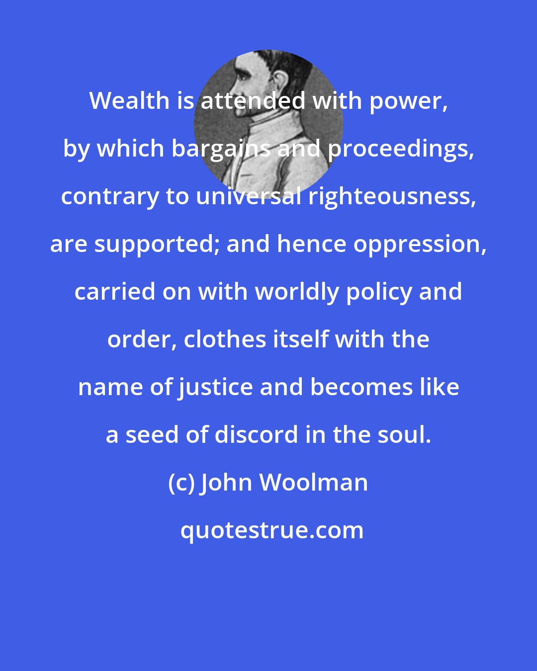 John Woolman: Wealth is attended with power, by which bargains and proceedings, contrary to universal righteousness, are supported; and hence oppression, carried on with worldly policy and order, clothes itself with the name of justice and becomes like a seed of discord in the soul.