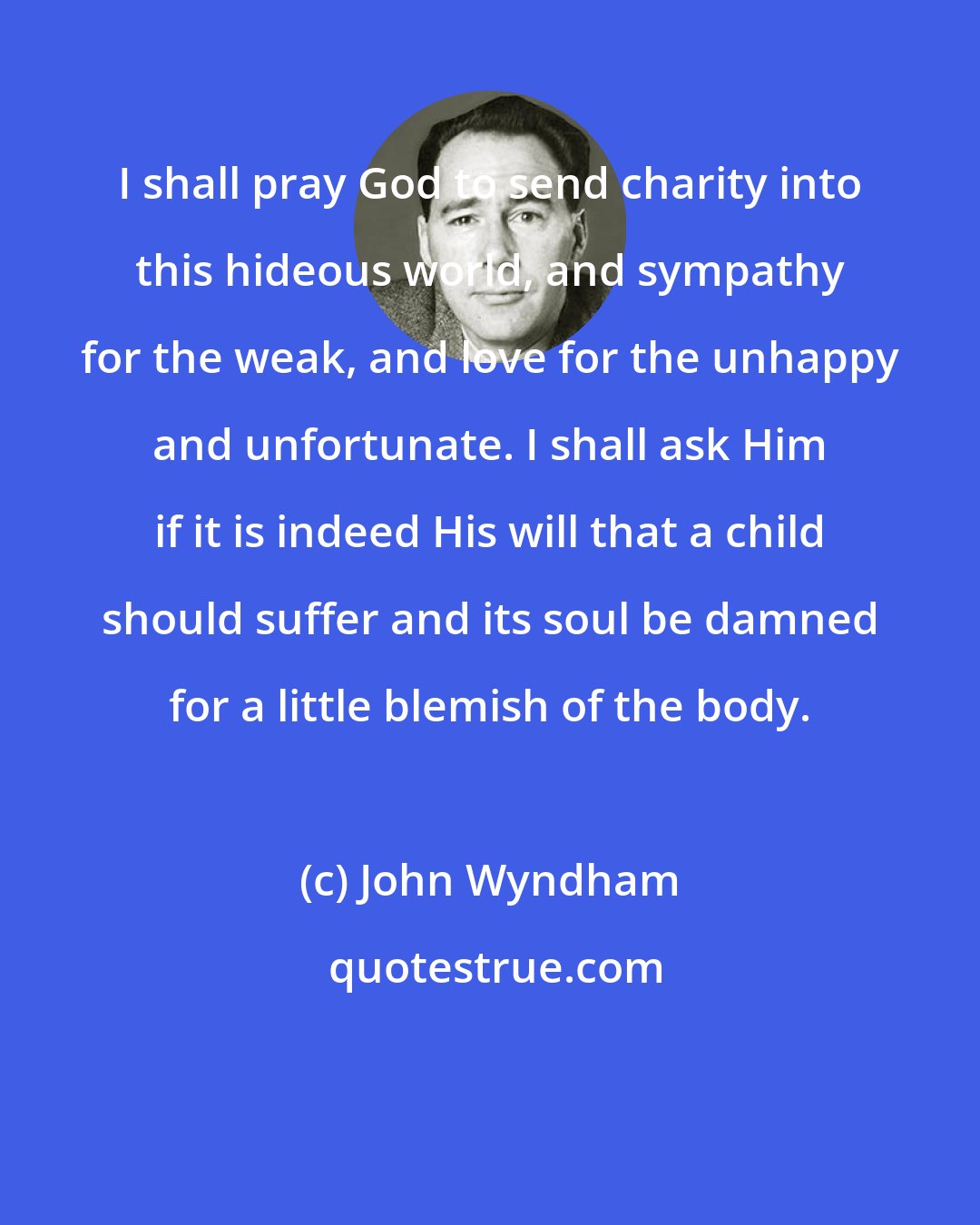 John Wyndham: I shall pray God to send charity into this hideous world, and sympathy for the weak, and love for the unhappy and unfortunate. I shall ask Him if it is indeed His will that a child should suffer and its soul be damned for a little blemish of the body.