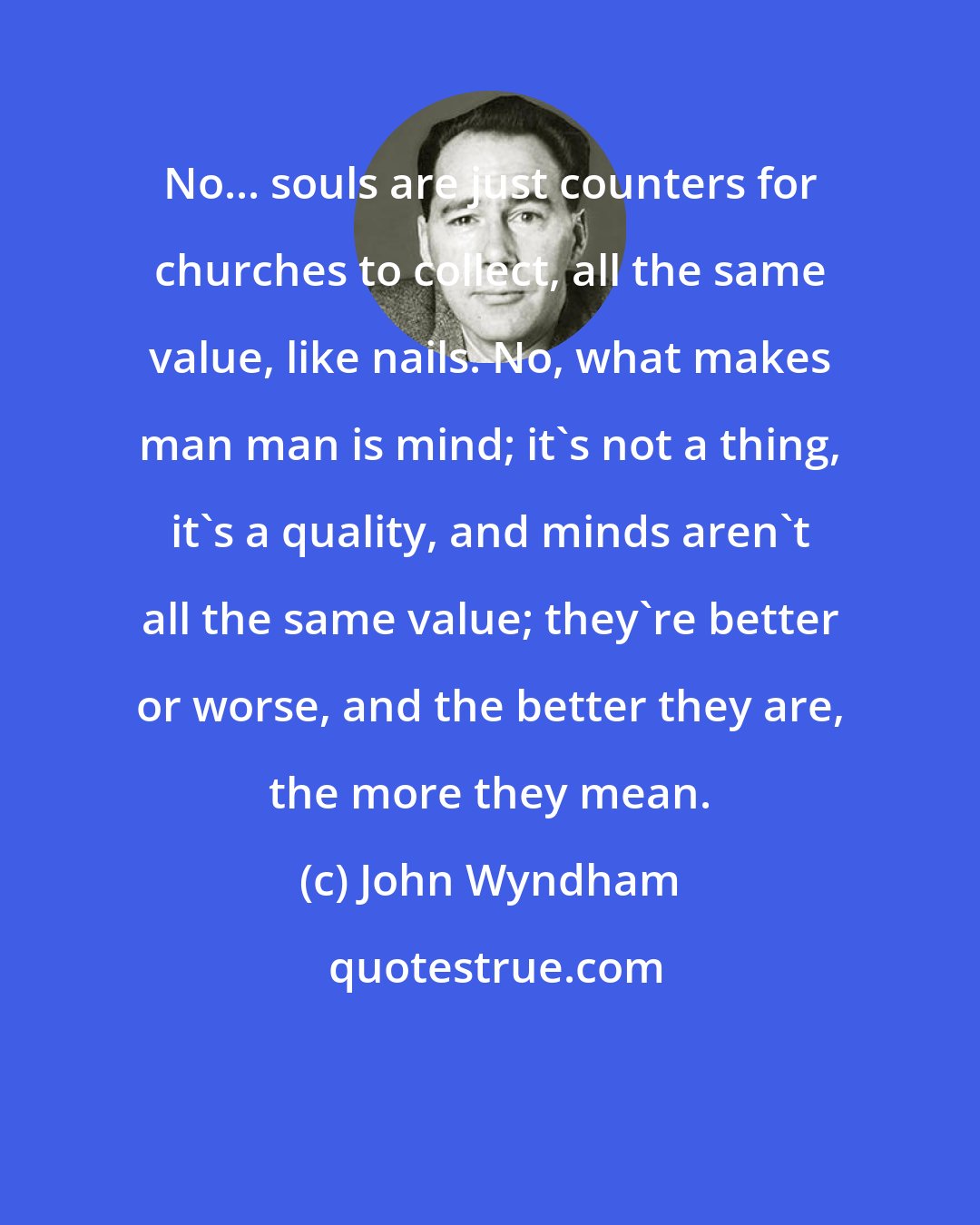 John Wyndham: No... souls are just counters for churches to collect, all the same value, like nails. No, what makes man man is mind; it's not a thing, it's a quality, and minds aren't all the same value; they're better or worse, and the better they are, the more they mean.