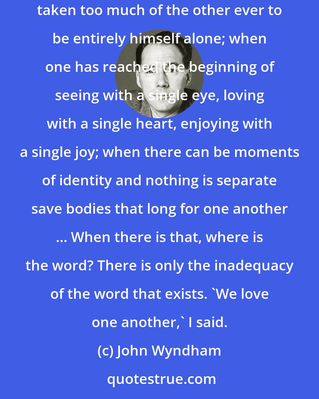 John Wyndham: So you're in love with her?' she went on. A word again ... When the minds have learnt to mingle, when no thought is wholly one's own, and each has taken too much of the other ever to be entirely himself alone; when one has reached the beginning of seeing with a single eye, loving with a single heart, enjoying with a single joy; when there can be moments of identity and nothing is separate save bodies that long for one another ... When there is that, where is the word? There is only the inadequacy of the word that exists. 'We love one another,' I said.