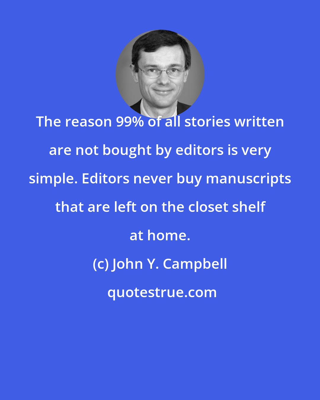 John Y. Campbell: The reason 99% of all stories written are not bought by editors is very simple. Editors never buy manuscripts that are left on the closet shelf at home.