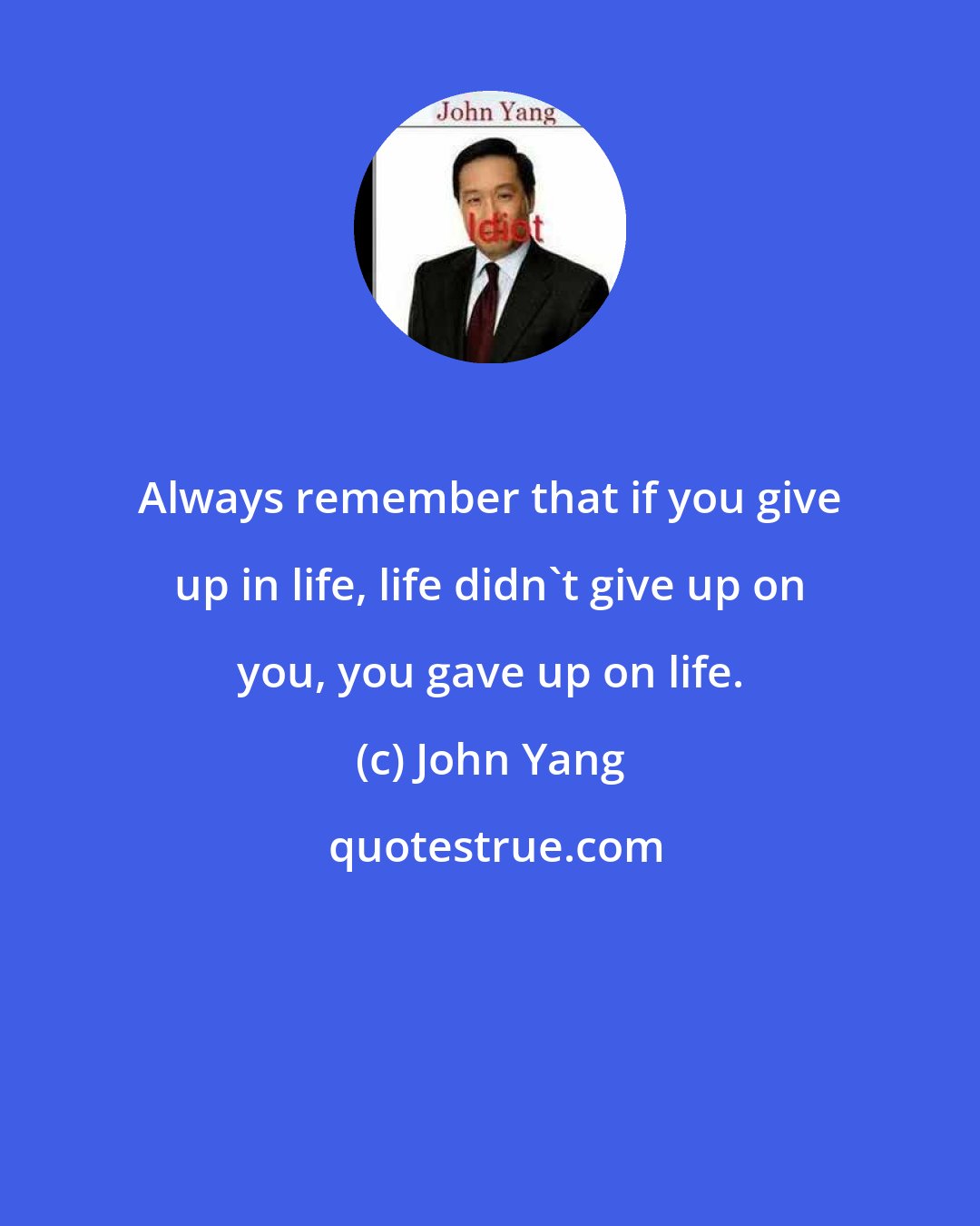 John Yang: Always remember that if you give up in life, life didn't give up on you, you gave up on life.