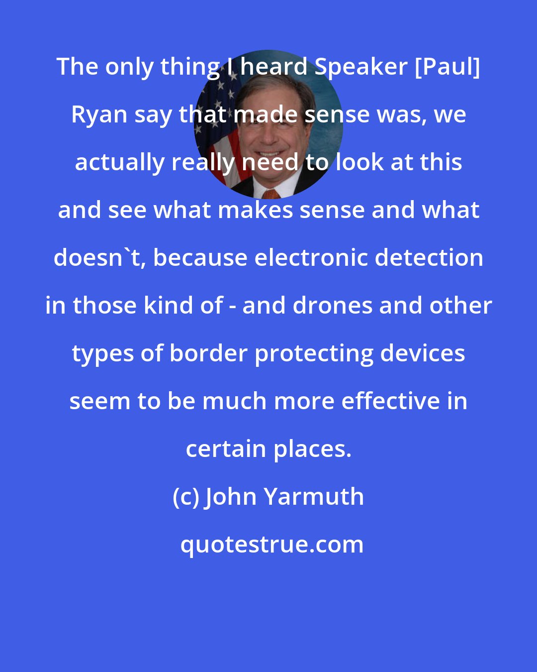 John Yarmuth: The only thing I heard Speaker [Paul] Ryan say that made sense was, we actually really need to look at this and see what makes sense and what doesn`t, because electronic detection in those kind of - and drones and other types of border protecting devices seem to be much more effective in certain places.